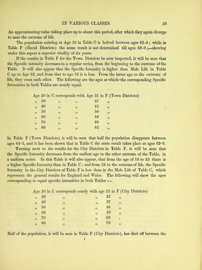 An approximating value taking place up to about this period, after which they again diverge to near the extreme of life. The population existing at Age 10 in Table C is halved between ages 62-3 ; while in Table F (Rural Districts) the same result is not determined till ages 68-9 ;—shewing under this aspect a superior vitality of six years. If the results in Table F for the To-\vn Districts be now inspected, it will be seen that the Specific intensity decreases in a regular series, from the beginning to the extreme of the Table. It will also appear that the Specific Intensity is higher than Male Life in Table C up to Age 52, and from that to age 76 it is less. From the latter age to the extreme of life, they cross each other. The following are the ages at which ‘the corresponding Specific Intensities in both Tables are nearly equal. Age 20 in C cor responds with Age 31 in F (Town Districts) „ 30 ?? 77 41 77 „ 40 77 45 77 „ 50 n 77 50 77 „ 60 7? 77 58 77 „ 70 77 77 68 77 „ 80 77 77 82 77 In Table F (Town Districts) it will be seen that half the population disappears between ages 64-5, and it has been shewn that in Table C the same result takes place at ages 62-3. Turning next to the results for the City Districts in Table F, it will be seen that the Specific Intensity decreases from the earliest age to the other extreme of the Table, in a uniform series. In this Table it will also appear, that from the age of 10 to 33 there is a higher Specific Intensity than in Table C ; and from 33 to the extreme of life, the Specific Intensity in the City Districts of Table F is less than in the Male Life of Table C, which represents the general results for England and Wales. The following will shew the ages corresponding to equal specific intensities in both Tables :— Age. 20 in C corresponds nearly with age 25 in F (City Districts) 77 30 77 7? 33 7? 77 40 77 77 37 77 77 50 77 77 46 7? 77 60 7? 77 59 77 7? 70 77 77 69 7 77 80 77 77 79 7? Half of the population, it will be seen in Table F (City Districts), has died off between the I