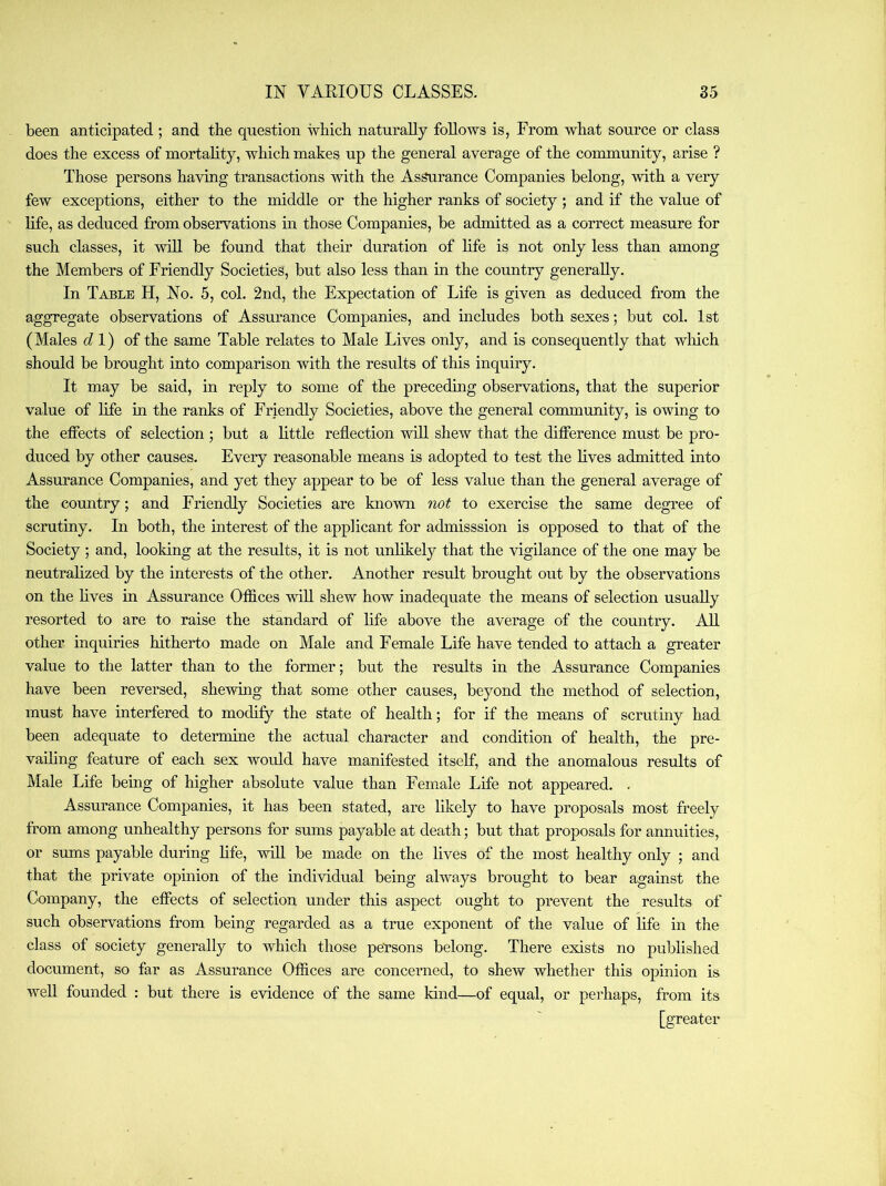 been anticipated ; and the question which naturally follows is, From what source or class does the excess of mortality, which makes up the general average of the community, arise ? Those persons having transactions with the As^rance Companies belong, with a very few exceptions, either to the middle or the higher ranks of society ; and if the value of life, as deduced from observations in those Companies, be admitted as a correct measure for such classes, it will be found that their duration of hfe is not only less than among the Members of Friendly Societies, but also less than in the country generally. In Table H, No. 5, col. 2nd, the Expectation of Life is given as deduced from the aggregate observations of Assurance Companies, and includes both sexes; but col. 1st (Males dl) of the same Table relates to Male Lives only, and is consequently that wliich should be brought into comparison with the results of this inquiry. It may be said, in reply to some of the preceding observations, that the superior value of life in the ranks of Friendly Societies, above the general community, is owing to the effects of selection ; but a little reflection will shew that the difference must be pro- duced by other causes. Every reasonable means is adopted to test the lives admitted into Assurance Companies, and yet they appear to be of less value than the general average of the country; and Friendly Societies are known not to exercise the same degree of scrutiny. In both, the interest of the applicant for admisssion is opposed to that of the Society ; and, looking at the results, it is not unlikely that the vigilance of the one may be neutralized by the interests of the other. Another result brought out by the observations on the hves in Assurance Offices will shew how inadequate the means of selection usually resorted to are to raise the standard of life above the average of the country. All other inquiries hitherto made on Male and Female Life have tended to attach a greater value to the latter than to the former; but the results in the Assurance Companies have been reversed, shewing that some other causes, beyond the method of selection, must have interfered to modify the state of health; for if the means of scrutiny had been adequate to determine the actual character and condition of health, the pre- vaihng feature of each sex would have manifested itself, and the anomalous results of Male Life being of higher absolute value than Female Life not appeared. . Assurance Companies, it has been stated, are likely to have proposals most freely from among unhealthy persons for sums payable at death; but that proposals for annuities, or sums payable during hfe, will be made on the hves of the most healthy only ; and that the private opinion of the individual being always brought to bear against the Company, the effects of selection under this aspect ought to prevent the results of such observations from being regarded as a true exponent of the value of life in the class of society generally to which those persons belong. There exists no published document, so far as Assurance Offices are concerned, to shew whether this opinion is well founded : but there is evidence of the same kind—of equal, or perhaps, from its [greater