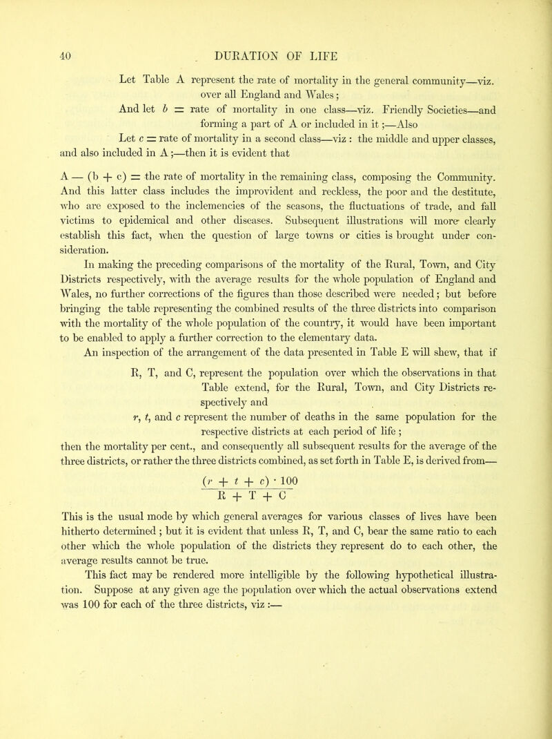 Let Table A represent the rate of mortality in the general community—viz. over all England and Wales; And let b — rate of mortahty in one class—viz. Friendly Soeieties—and forming a part of A or included in it;—Also Let c — rate of mortality in a second class—viz : the middle and upper classes, and also included in A;—then it is evident that A — (b-l-c)=: the rate of mortality in the remaining class, composing the Community. And this latter class includes the improvident and reckless, the poor and the destitute, who are exposed to the inclemencies of the seasons, the fluctuations of trade, and fall victuns to epidemical and other diseases. Subsequent illustrations vdU morer clearly establish this fact, when the question of large to-wns or cities is brought under con- sideration. In making the preceding comparisons of the mortality of the Rural, To-\vn, and City Districts respectively, with the average results for the whole population of England and Wales, no further corrections of the figures than those described were needed; but before bringing the table representing the combined results of the three districts into comparison with the mortality of the whole population of the country, it would have been important to be enabled to apply a further correction to the elementary data. An inspection of the arrangement of the data presented in Table E will shew, that if R, T, and C, represent the population over which the observations in that Table extend, for the Rural, Town, and City Districts re- spectively and r, t, and c represent the number of deaths in the same population for the respective districts at each period of life ; then the mortality per cent., and consequently aU subsequent results for the average of the three districts, or rather the three districts combiaed, as set forth in Table E, is derived from— (r ^ c) * 100 R q- T -h C Tins is the usual mode by which general averages for various classes of lives have been hitherto determined ; but it is evident that unless R, T, and C, bear the same ratio to each other which the whole population of the districts they represent do to each other, the average results cannot be true. This fact may be rendered more intelligible by the following hypothetical illustra- tion. Suppose at any given age the population over which the actual observations extend was 100 for each of the three districts, viz :—