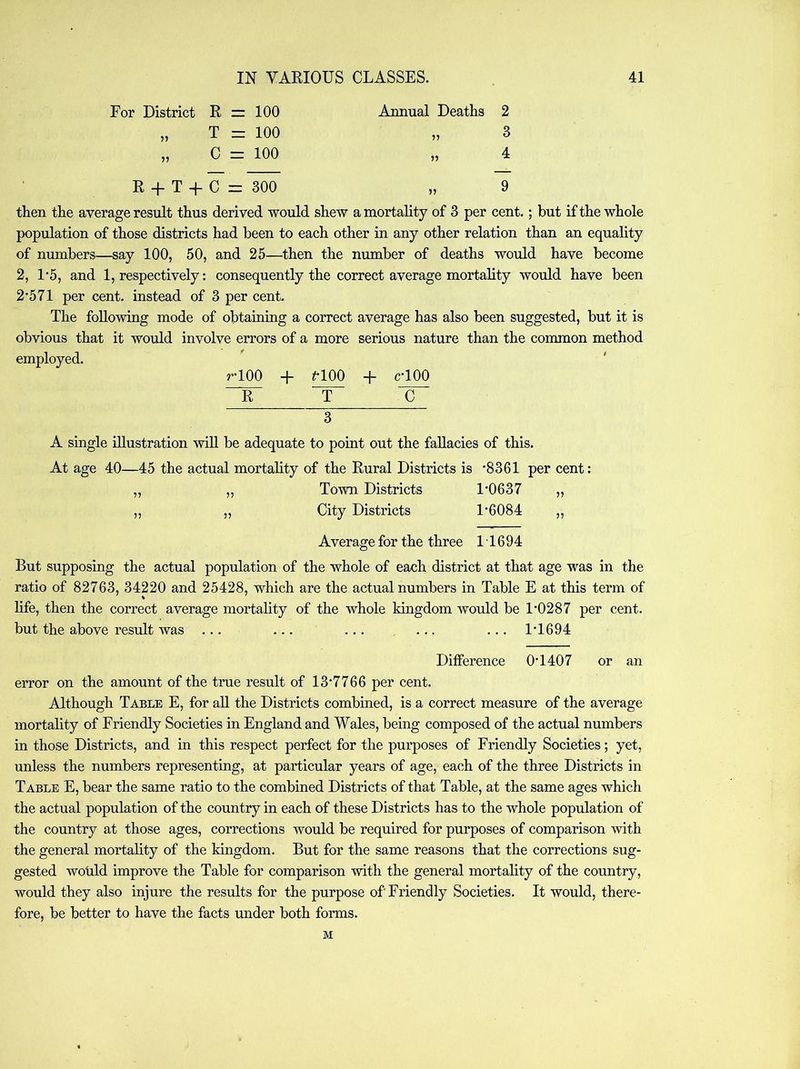 For District R = 100 „ T = 100 „ C z= 100 R + T + C = 300 Annual Deaths 2 3 4 9 then the average result thus derived would shew a mortality of 3 per cent.; but if the whole population of those districts had been to each other in any other relation than an equality of numbers—say 100, 50, and 25—^then the number of deaths would have become 2, 1*5, and 1, respectively: consequently the correct average mortality would have been 2'571 per cent, instead of 3 per cent. The following mode of obtaining a correct average has also been suggested, but it is obvious that it would involve errors of a more serious nature than the common method employed. rlOO + ^*100 + cTOO “R“ T 3 A single illustration will be adequate to point out the fallacies of this. At age 40—45 the actual mortality of the Rural Districts is *8361 per cent: ,, ,, Town Districts 1*0637 „ „ „ City Districts 1*6084 ,, Average for the three 11694 But supposing the actual population of the whole of each district at that age was in the ratio of 82763, 34220 and 25428, which are the actual numbers in Table E at this term of life, then the correct average mortality of the whole kingdom would be 1*0287 per cent, but the above result was ... ... ... ... ... 1*1694 Difference 0*1407 or an error on the amount of the true result of 13*7766 per cent. Although Table E, for aU the Districts combined, is a correct measure of the average mortality of Friendly Societies in England and Wales, being composed of the actual numbers in those Districts, and in this respect perfect for the purposes of Friendly Societies; yet, unless the numbers representing, at particular years of age, each of the three Districts in Table E, bear the same ratio to the combined Districts of that Table, at the same ages which the actual population of the country in each of these Districts has to the whole population of the country at those ages, corrections would be required for purposes of comparison with the general mortality of the kingdom. But for the same reasons that the corrections sug- gested wotdd improve the Table for comparison with the general mortality of the country, would they also injure the results for the purpose of Friendly Societies. It would, there- fore, be better to have the facts under both forms. M