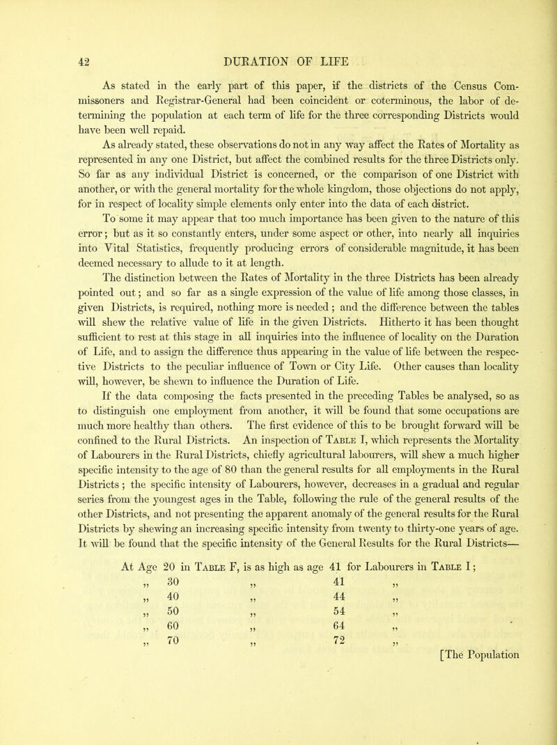 As stated in the early part of this paper, if the districts of the Census Com- missoners and Registrar-General had been coincident or coterminous, the labor of de- termining the population at each term of life for the three corresponding Districts would have been well repaid. As already stated, these observations do not in any way affect the Rates of Mortality as represented in any one District, but affect the combined results for the three Districts only. So far as any individual District is concerned, or the comparison of one District with another, or with the general mortahty for the whole kingdom, those objections do not apply, for in respect of locality simple elements only enter into the data of each district. To some it may appear that too much importance has been given to the nature of this error; but as it so constantly enters, under some aspect or other, into nearly aU inquiries into Vital Statistics, frequently producing errors of considerable magnitude, it has been deemed necessary to allude to it at length. The distinction between the Rates of Mortality in the three Districts has been already pointed out; and so far as a single expression of the value of life among those classes, in given Districts, is required, nothing more is needed ; and the difference between the tables will shew the relative value of life in the given Districts. Hitherto it has been thought sufficient to rest at this stage in all inquiries into the influence of locality on the Duration of Life, and to assign the difference thus appearing in the value of life between the respec- tive Districts to the peculiar influence of Town or City Life. Other causes than locality will, however, be shemi to influence the Duration of Life. If the data composing the facts presented in the preceding Tables be analysed, so as to distinguish one employment from another, it 'will be found that some occupations are much more healthy than others. The first evidence of this to be brought forward will be confined to the Rural Districts. An inspection of Table I, which represents the Mortality of Labourers in the Rural Districts, chiefly agricultural labourers, will shew a much higher specific intensity to the age of 80 than the general results for aU employments in the Rural Districts ; the specific intensity of Labourers, however, decreases in a gradual and regular series from the youngest ages in the Table, following the rule of the general results of the other Districts, and not presenting the apparent anomaly of the general results for the Rural Districts by shewing an increasing specific intensity from twenty to thirty-one years of age. It wiU be found that the specific intensity of the General Results for the Rural Districts— At Age 20 in Table F, is as high as age 41 for Labourers m Table I; „ 30 JJ 41 „ 40 57 44 „ 50 75 54 „ 60 7? 64 „ 70 77 72 [The Population