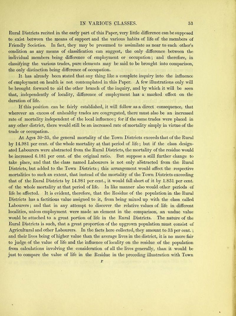 Rural Districts recited in the early part of this Paper, very little difference can be supposed to exist between the means of support and the various habits of hfe of the members of Friendly Societies. In fact, they may be presumed to assimilate as near to each other’s condition as any means of classification can suggest, the only difference between the individual members being difference of employment or occupation; and therefore, in classifying the various trades, pure elements may be said to be brought into comparison, the only distinction being difference of occupation. It has already been stated that any thing like a complete inquiry into the influence of employment on health is not contemplated in this Paper. A few illustrations only wiU be brought forward to aid the other branch of the inquiry, and by which it will be seen that, independently of locality, difference of employment has a marked effect on the duration of life. If this position can be fairly established, it 'vvill follow as a direct consequence, that wherever an excess of unhealthy trades are congregated, there must also be an increased rate of mortahty independent of the local influence; for if the same trades were placed in any other district, there would stiU be an increased rate of mortality simply in virtue of the trade or occupation. At Ages 30-35, the general mortahty of the Town Districts exceeds that of the Rural by 14.981 per cent, of the whole mortahty at that period of life; but if the class design- ated Labourers were abstracted from the Rural Districts, the mortahty of the residue would be increased 6.181 per cent, of the original ratio. But suppose a sthl farther change to take place, and that the class named Labourers is not only aFstracted from the Rural Districts, but added to the Town Districts; this arrangement would affect the respective mortahties to such an extent, that instead of the mortahty of the Town Districts exceeding that of the Rural Districts by 14.981 per cent., it would faU short of it by 1.831 per cent, of the whole mortahty at that period of hfe. In like manner also would other periods of hfe be affected. It is evident, therefore, that the Residue of the population in the- Rural Districts has a factitious value assigned to it, from being mixed up with the class cahed Labourers; and that in any attempt to discover the relative values of hfe in different localities, unless employment were made an element in the comparison, an undue value would be attached to a great portion of hfe in the Rural Districts. The nature of the Rural Districts is such, that a great proportion of the upgrown population must consist of Agricultural and other Labourers. In the tacts here cohected, they amount to 33 per cent.; and their hves being of higher value than the average hves in the district, it is no more fair to judge of the value of hfe and the influence oflocahty on the residue of the population from calculations involving the consideration of ah the hves generahy, than it would be just to compare the value of hfe in the Residue in the preceding ihustration with Town p