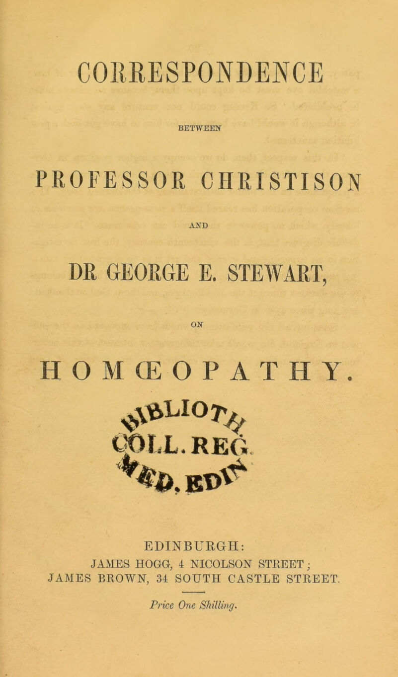 CORRESPONDENCE BETWEEN PROFESSOR CIIRISTISON AND DR GEORGE E. STEWART, H O M CE O P A T H Y. 107^ OOtX.REG V^.KO^ EDINBURGH: JAMES HOGG, 4 NICOLSON STREET; JAMES BROWN, 34 SOUTH CASTLE STREET. Price One Shilling.