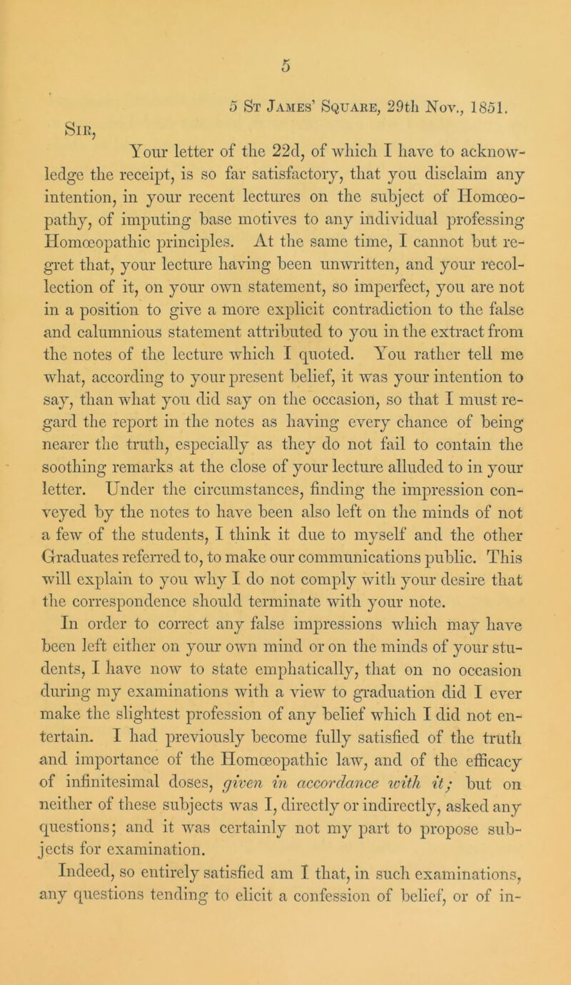 Sir, Your letter of the 22d, of which I have to acknow- ledge the receipt, is so far satisfactory, that you disclaim any intention, in your recent lectures on the subject of Homoeo- pathy, of imputing base motives to any individual professing Homoeopathic principles. At the same time, I cannot but re- gret that, your lecture having been unwritten, and your recol- lection of it, on your own statement, so imperfect, you are not in a position to give a more explicit contradiction to the false and calumnious statement attributed to you in the extract from the notes of the lecture which I quoted. You rather tell me what, according to your present belief, it was your intention to say, than what you did say on the occasion, so that I must re- gard the report in the notes as having every chance of being nearer the truth, especially as they do not fail to contain the soothing remarks at the close of your lecture alluded to in your letter. Under the circumstances, finding the impression con- veyed by the notes to have been also left on the minds of not a few of the students, I think it due to myself and the other Graduates referred to, to make our communications public. This will explain to you why I do not comply with your desire that the correspondence should terminate with your note. In order to correct any false impressions which may have been left either on your own mind or on the minds of your stu- dents, I have now to state emphatically, that on no occasion during my examinations with a vieAV to graduation did I ever make the slightest profession of any belief which I did not en- tertain. I had previously become fully satisfied of the truth and importance of the Homoeopathic law, and of the efficacy of infinitesimal doses, given in accordance with it; but on neither of these subjects was I, directly or indirectly, asked any questions; and it was certainly not my part to propose sub- jects for examination. Indeed, so entirely satisfied am I that, in such examinations, any questions tending to elicit a confession of belief, or of in-