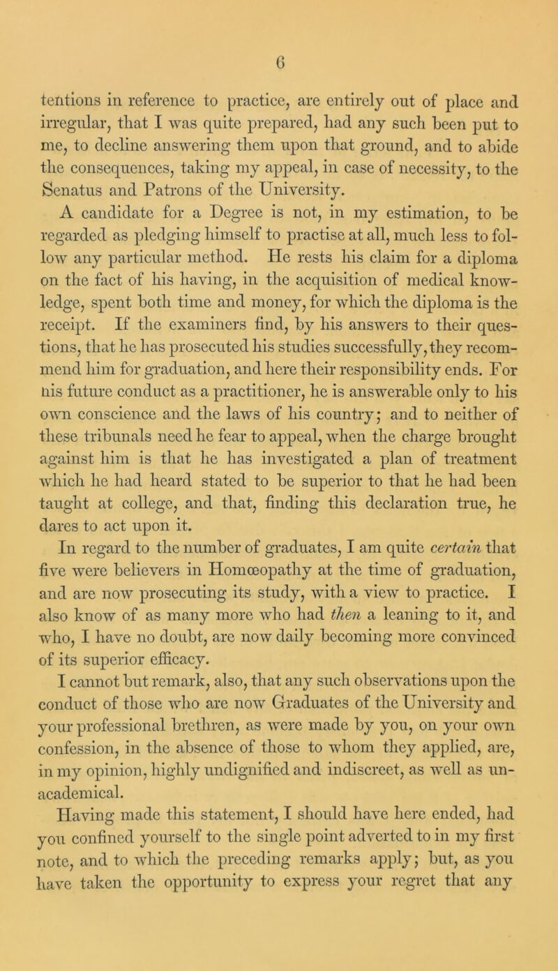 tentions in reference to practice, are entirely out of place and irregular, that I was quite prepared, had any such been put to me, to decline answering them upon that ground, and to abide the consequences, taking my appeal, in case of necessity, to the Scnatus and Patrons of the University. A candidate for a Degree is not, in my estimation, to be regarded as pledging himself to practise at all, much less to fol- low any particular method. He rests his claim for a diploma on the fact of his having, in the acquisition of medical know- ledge, spent both time and money, for which the diploma is the receipt. If the examiners find, by his answers to their ques- tions, that he has prosecuted his studies successfully, they recom- mend him for graduation, and here their responsibility ends. For liis future conduct as a practitioner, he is answerable only to his own conscience and the laws of his country,* and to neither of these tribunals need he fear to appeal, when the charge brought against him is that he has investigated a plan of treatment which he had heard stated to be superior to that he had been taught at college, and that, finding this declaration true, he dares to act upon it. In regard to the number of graduates, I am quite certain that five were believers in Homoeopathy at the time of graduation, and are now prosecuting its study, with a view to practice. I also know of as many more who had then a leaning to it, and who, I have no doubt, are now daily becoming more convinced of its superior efficacy. I cannot but remark, also, that any such observations upon the conduct of those who are now Graduates of the University and your professional brethren, as were made by you, on your own confession, in the absence of those to whom they applied, are, in my opinion, highly undignified and indiscreet, as well as un- academical. Having made this statement, I should have here ended, had you confined yourself to the single point adverted to in my first note, and to which the preceding remarks apply; but, as you have taken the opportunity to express your regret that any