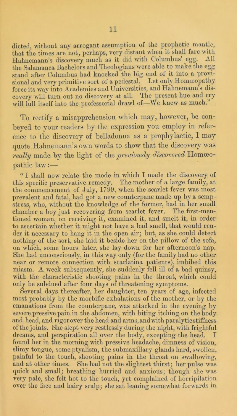 dieted, without any arrogant assumption of the prophetic mantle, that the times are not, perhaps, very distant when it shall fare with Hahnemann’s discovery much as it did with Columbus’ egg. All the Salamanca Bachelors and Theologians were able to make the egg stand after Columbus had knocked the big end of it into a provi- sional and very primitive sort of a pedestal. Let only Homoeopathy force its way into Academies and Universities, and Hahnemann s dis- covery will turn out no discovery at all. The present hue and cry will lull itself into the professorial drawl of—We knew as much. To rectify a misapprehension which may, however, be con- beyed to your readers by the expression you employ in refer- ence to the discovery of belladonna as a prophylactic, I may quote Hahnemann’s own words to show that the discovery was really made by the light of the previously discovered Homoeo- pathic law:— “ I shall now relate the mode in which I made the discovery of this specific preservative remedy. The mother of a large family, at the commencement of July, 1799, when the scarlet fever was most prevalent and fatal, had got a new counterpane made up by a semp- stress, who, without the knowledge of the former, had in her small chamber a boy just recovering from scarlet fever. The first-men- tioned woman, on receiving it, examined it, and smelt it, in order to ascertain whether it might not have a bad smell, that would ren- der it necessary to hang it in the open air; but, as she could detect nothing of the sort, she laid it beside her on the pillow of the sofa, on Avliich, some hours later, she lay down for her afternoon’s nap. She had unconsciously, in this way only (for the family had no other near or remote connection with scarlatina patients), imbibed this miasm. A week subsequently, she suddenly fell ill of a bad quinsy, with the characteristic shooting pains in the throat, which could only be subdued after four days of threatening symptoms. Several days thereafter, her daughter, ten years of age, infected most probably by the morbific exhalations of the mother, or by the emanations from the counterpane, was attacked in the evening by severe pressive pain in the abdomen, with biting itching on the body and head, and rigor over the head and arms, and with paralytic stiffness of the joints. She slept very restlessly during the night, with frightful dreams, and perspiration all over the body, excepting the head. I found her in the morning with pressive headache, dimness of vision, slimy tongue, some ptyalism, the submaxillary glands hard, swollen, painful to the touch, shooting pains in the throat on swallowing, and at other times. She had not the slightest thirst; her pulse was quick and small; breathing hurried and anxious; though she was very pale, she felt hot to the touch, yet complained of horripilation over the face and hairy scalp; she sat leaning somewhat forwards in