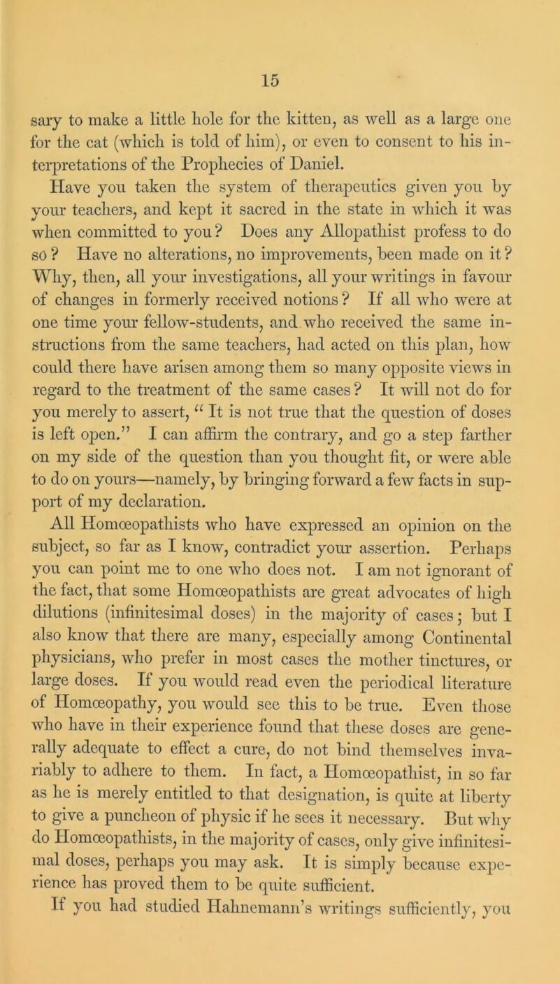 sary to make a little hole for the kitten, as well as a large one for the cat (which is told of him), or even to consent to his in- terpretations of the Prophecies of Daniel. Have you taken the system of therapeutics given you by your teachers, and kept it sacred in the state in which it was when committed to you? Does any Allopathist profess to do so ? Have no alterations, no improvements, been made on it ? Why, then, all your investigations, all your writings in favour of changes in formerly received notions ? If all who were at one time your fellow-students, and who received the same in- structions from the same teachers, had acted on this plan, how could there have arisen among them so many opposite views in regard to the treatment of the same cases ? It will not do for you merely to assert, “ It is not true that the question of doses is left open.” I can affirm the contrary, and go a step farther on my side of the question than you thought fit, or were able to do on yours—namely, by bringing forward a few facts in sup- port of my declaration. All Homoeopatliists who have expressed an opinion on the subject, so far as I know, contradict your assertion. Perhaps you can point me to one who does not. I am not ignorant of the fact, that some Homoeopatliists are great advocates of high dilutions (infinitesimal doses) in the majority of cases; but I also know that there are many, especially among Continental physicians, who prefer in most cases the mother tinctures, or large doses. If you would read even the periodical literature of Homoeopathy, you would see this to be true. Even those who have in their experience found that these doses are gene- rally adequate to effect a cure, do not bind themselves inva- riably to adhere to them. In fact, a Homoeopathist, in so far as he is merely entitled to that designation, is quite at liberty to give a puncheon of physic if he sees it necessary. But why do Ilomoeopathists, in the majority of cases, only give infinitesi- mal doses, perhaps you may ask. It is simply because expe- rience has proved them to be quite sufficient. If you had studied Hahnemann’s writings sufficiently, you