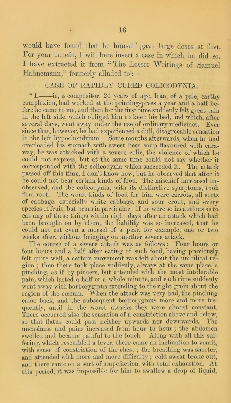 would have found that lie himself gave large doses at first. For your benefit, I will here insert a case in which he did so. I have extracted it from u The Lesser Writings of Samuel Hahnemann,” formerly alluded to :— CASE OF RAPIDLY CURED COLICODYNIA. “ L ie, a compositor, 24 years of age, lean, of a pale, earthy complexion, had worked at the printing-press a year and a half be- fore he came to me, and then for the first time suddenly felt great pain in the left side, which obliged him to keep his bed, and which, after several days, went away under the use of ordinary medicines. Ever since that, however, he had experienced a dull, disagreeable sensation in the left hypochondrium. Some months afterwards, when he had overloaded his stomach with sweet beer soup flavoured with cara- way, he was attacked with a severe colic, the violence of which he could not express, but at the same time could not say whether it corresponded with the colicod}mia which succeeded it. The attack passed off this time, I don’t know how, but he observed that after it he could not bear certain kinds of food. The mischief increased un- observed, and the colicodynia, with its distinctive symptoms, took firm root. The worst kinds of food for him were carrots, all sorts of cabbage, especially white cabbage, and sour crout, and every species of fruit, but pears in particular. If he were so incautious as to eat any of these things within eight days after an attack which had been brought on by them, the liability was so inci’eased, that he could not eat even a morsel of a pear, for example, one or two weeks after, without bringing on another severe attack. The course of a severe attack was as follows :—Four hours or four hours and a half after eating of such food, having previously felt quite well, a certain movement was felt about the umbilical re- gion ; then there took place suddenly, always at the same place, a pinching, as if by pincers, but attended with the most intolerable pain, which lasted a half or a whole minute, and each time suddenly went away with borborygmus extending to the right groin about the region of the ccecum. When the attack was very bad, the pinching came back, and the subsequent borborygmus more and more fre- quently, until in the worst attacks they were almost constant. There occurred also the sensation of a constriction above and below, so that flatus could pass neither upwards nor downwards. The uneasiness and pains increased from hour to hour; the abdomen swelled and became painful to the touch. Along with all this suf- fering, which resembled a fever, there came an inclination to vomit, with sense of constriction of the chest; the breathing was shorter, and attended with more and more difficulty ; cold sweat broke out, and there came on a sort of stupefaction, with total exhaustion. At this period, it was impossible for him to swallow a drop of liquid,