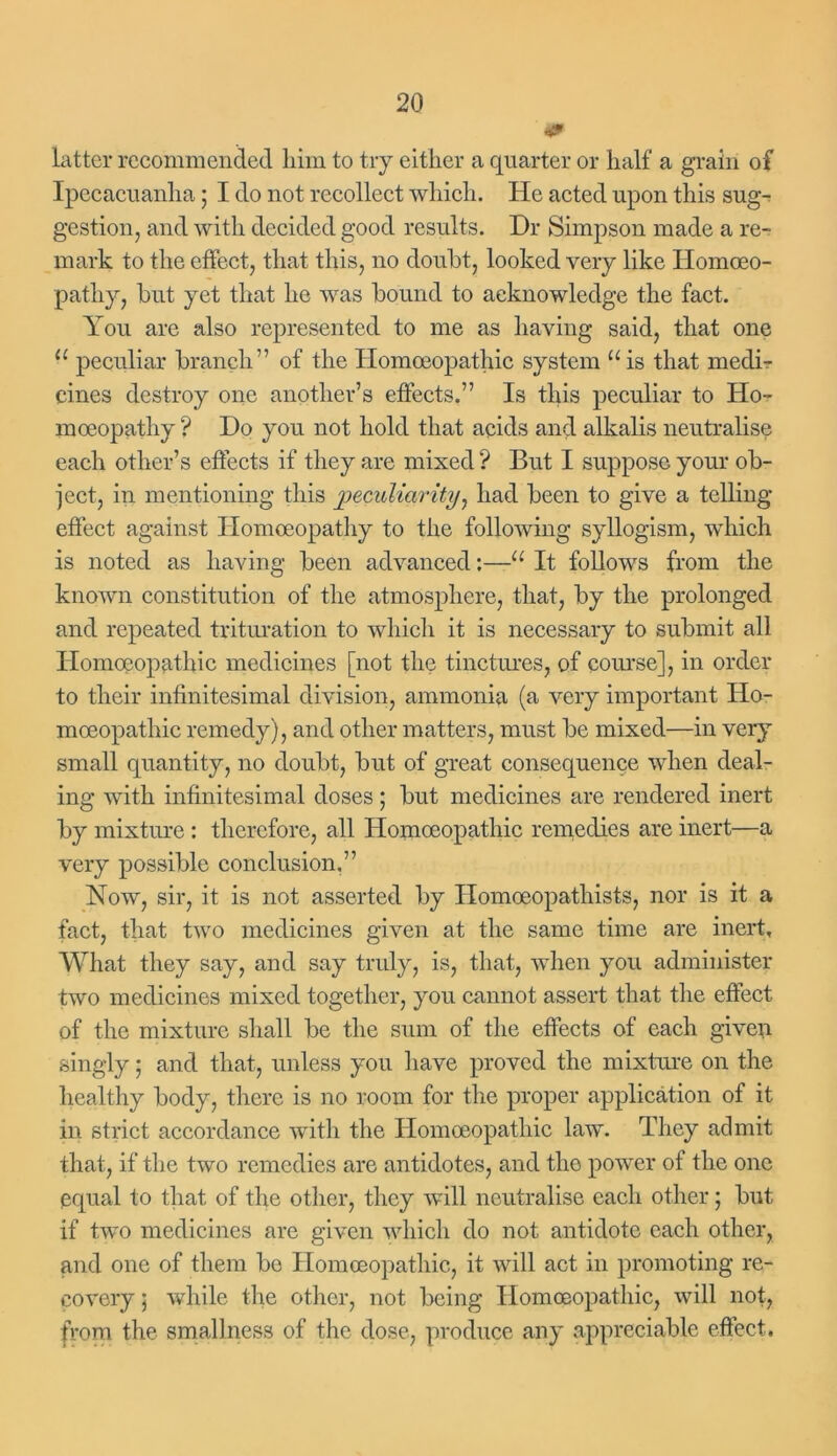 m latter recommended him to try either a quarter or half a grain of Ipecacuanha; I do not recollect which. He acted upon this sug- gestion, and with decided good results. Dr Simpson made a re- mark to the effect, that this, no doubt, looked very like Homoeo- pathy, but yet that he was bound to acknowledge the fact. You are also represented to me as having said, that one u peculiar branch” of the Homoeopathic system u is that medi- cines destroy one another’s effects.” Is this peculiar to Ho- moeopathy ? Do you not hold that acids and alkalis neutralise each other’s effects if they are mixed ? But I suppose your ob- ject, in mentioning this peculiarity, had been to give a telling- effect against Homoeopathy to the following syllogism, which is noted as having been advanced:—u It follows from the known constitution of the atmosphere, that, by the prolonged and repeated trituration to which it is necessary to submit all Homoeopathic medicines [not the tinctures, of course], in order to their infinitesimal division, ammonia (a very important Ho- moeopathic remedy), and other matters, must be mixed—in very small quantity, no doubt, but of great consequence when deal- ing with infinitesimal doses; but medicines are rendered inert by mixture : therefore, all Homoeopathic remedies are inert—a very possible conclusion,” Now, sir, it is not asserted by Ilomoeopathists, nor is it a fact, that two medicines given at the same time are inert. What they say, and say truly, is, that, when you administer two medicines mixed together, you cannot assert that the effect of the mixture shall be the sum of the effects of each given singly 5 and that, unless you have proved the mixture on the healthy body, there is no room for the proper application of it in strict accordance with the Homoeopathic law. They admit that, if the two remedies are antidotes, and the power of the one equal to that of the other, they will neutralise each other; but if two medicines are given which do not antidote each other, and one of them be Homoeopathic, it will act in promoting re- covery ; while the other, not being Homoeopathic, will not, from the smallness of the dose, produce any appreciable effect.