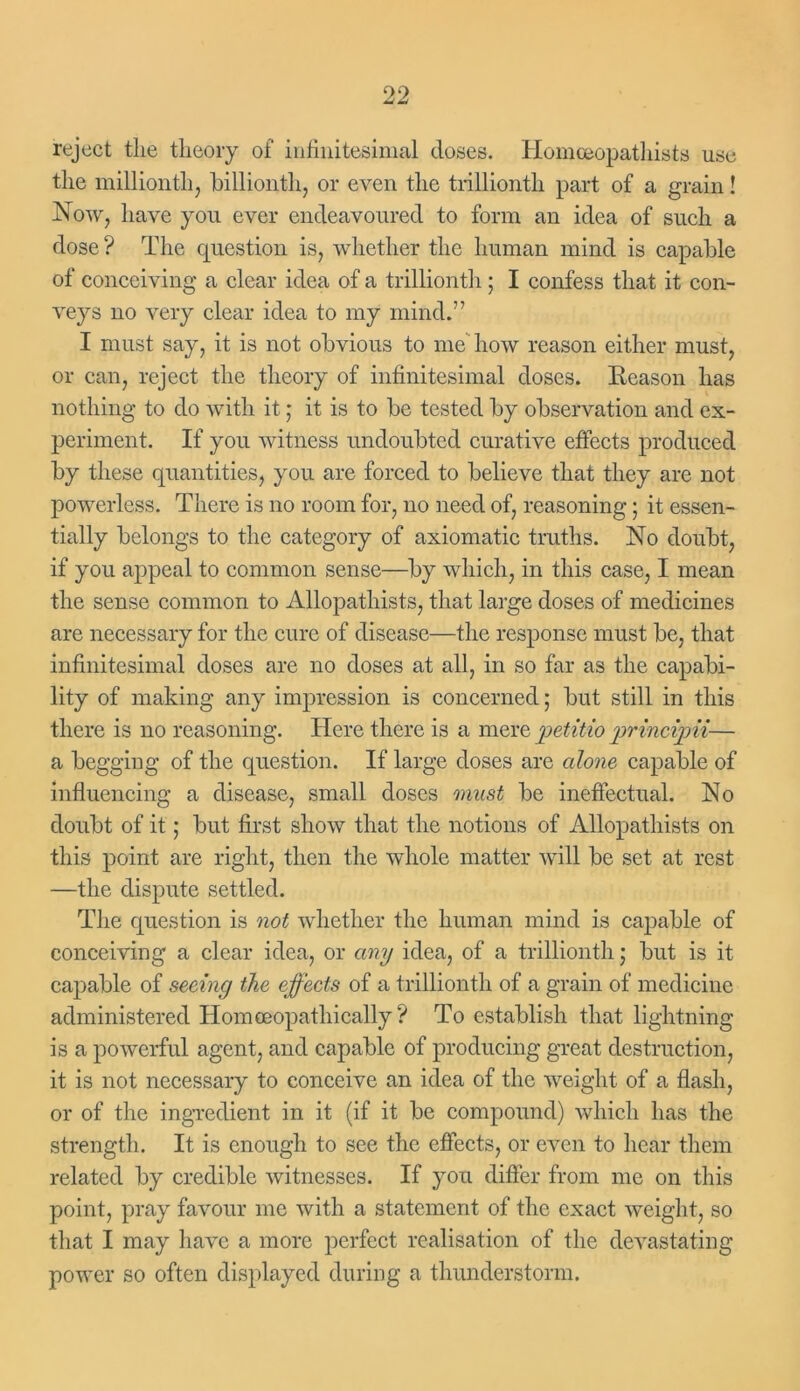 reject the theory of infinitesimal doses. Homeopathists use the millionth, billionth, or even the trillionth part of a grain! Now, have you ever endeavoured to form an idea of such a dose ? The question is, whether the human mind is capable of conceiving a clear idea of a trillionth ; I confess that it con- veys no very clear idea to my mind.” I must say, it is not obvious to me how reason either must, or can, reject the theory of infinitesimal doses. Reason lias nothing to do with it ; it is to be tested by observation and ex- periment. If you witness undoubted curative effects produced by these quantities, you are forced to believe that they are not powerless. There is no room for, no need of, reasoning 5 it essen- tially belongs to the category of axiomatic truths. No doubt, if you appeal to common sense—by which, in this case, I mean the sense common to Allopathists, that large doses of medicines are necessary for the cure of disease—the response must be, that infinitesimal doses are no doses at all, in so far as the capabi- lity of making any impression is concerned; but still in this there is no reasoning. Here there is a mere petitio principii— a begging of the question. If large doses are alone capable of influencing a disease, small doses must be ineffectual. No doubt of it; but first show that the notions of Allopathists on this point are right, then the whole matter will be set at rest —the dispute settled. The question is not whether the human mind is capable of conceiving a clear idea, or any idea, of a trillionth; but is it capable of seeing the effects of a trillionth of a grain of medicine administered Homceopathically ? To establish that lightning is a powerful agent, and capable of producing great destruction, it is not necessary to conceive an idea of the weight of a flash, or of the ingredient in it (if it be compound) which has the strength. It is enough to see the effects, or even to hear them related by credible witnesses. If you differ from me on this point, pray favour me with a statement of the exact weight, so that I may have a more perfect realisation of the devastating power so often displayed during a thunderstorm.