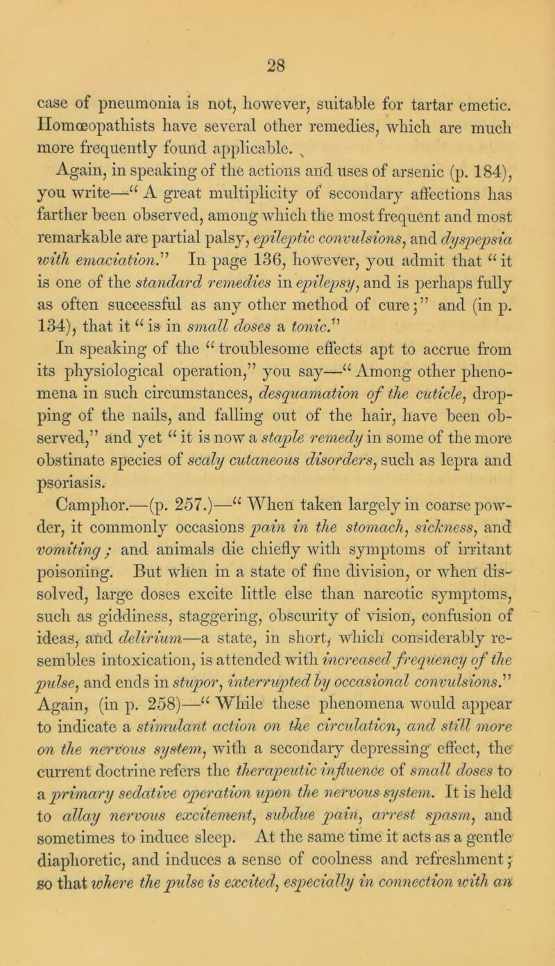 case of pneumonia is not, however, suitable for tartar emetic. Homceopathists have several other remedies, which are much more frequently found applicable. N Again, in speaking of the actions and uses of arsenic (p. 184), you write—a A great multiplicity of secondary affections has farther been observed, among which the most frequent and most remarkable are partial palsy, epileptic convulsions, and dyspepsia with emaciation.'1'' In page 136, however, you admit that u it is one of the standard remedies in epilepsy, and is perhaps fully as often successful as any other method of cure;” and (in p. 134), that it u is in small doses a tonic.1’ In speaking of the u troublesome effects apt to accrue from its physiological operation,” you say—u Among other pheno- mena in such circumstances, desquamation of the cuticle, drop- ping of the nails, and falling out of the hair, have been ob- served,” and yet u it is now a staple remedy in some of the more obstinate species of scaly cutaneous disorders, such as lepra and psoriasis. Camphor.—(p. 257.)—11 When taken largely in coarse pow- der, it commonly occasions pain in the stomach, sickness, and vomiting; and animals die chiefly with symptoms of irritant poisoning. But when in a state of fine division, or when dis- solved, large doses excite little else than narcotic symptoms, such as giddiness, staggering, obscurity of vision, confusion of ideas, and delirium—a state, in short, which considerably re- sembles intoxication, is attended with increased frequency of the pulse, and ends in stupor, interrupted by occasional convulsions.” Again, (in p. 258)—“ While these phenomena would appear to indicate a stimulant action on the circulation, and still more on the nervous system, with a secondary depressing' effect, the current doctrine refers the therapeutic influence of small doses to a primary sedative operation upon the nervous system. It is held to allay nervous excitement, subdue pain, arrest spasm, and sometimes to induce sleep. At the same time it acts as a gentle diaphoretic, and induces a sense of coolness and refreshment so that where the pidse is excited, especially in connection with cm