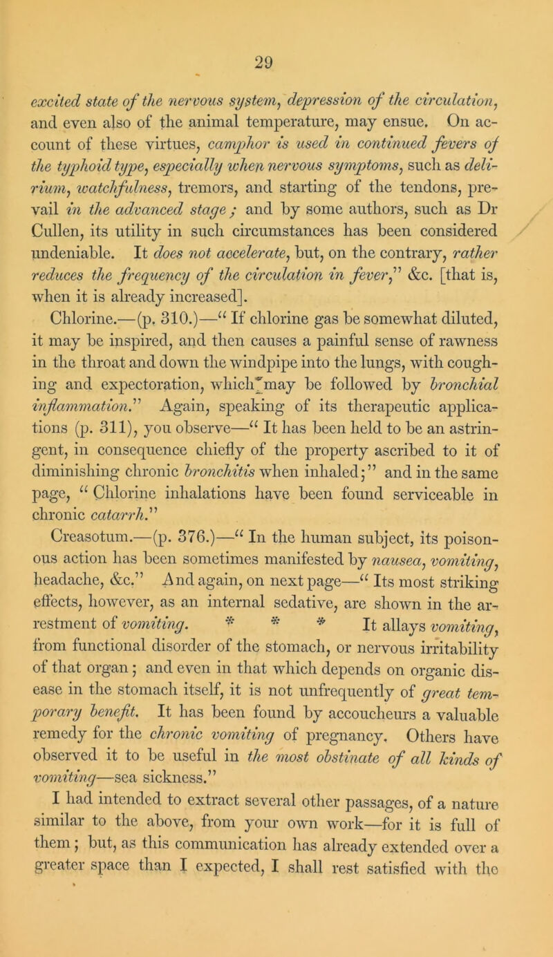 excited state of the nervous system, depression of the circulation, ancl even also of the animal temperature, may ensue. On ac- count of these virtues, camphor is used in continued fevers of the typhoid type, especially when nervous symptoms, such as deli- rium, ivatchfulness, tremors, and starting of the tendons, pre- vail in the advanced stage; and by some authors, such as Dr Cullen, its utility in such circumstances has been considered undeniable. It does not accelerate, but, on the contrary, rather reduces the frequency of the circulation in fever f &c. [that is, when it is already increased]. Chlorine.—(p. 310.)—u If chlorine gas be somewhat diluted, it may be inspired, and then causes a painful sense of rawness in the throat and down the windpipe into the lungs, with cough- ing and expectoration, which [may be followed by bronchial inflammation.” Again, speaking of its therapeutic applica- tions (p. 311), you observe—u It has been held to be an astrin- gent, in consequence chiefly of the property ascribed to it of diminishing chronic bronchitis when inhaled;” and in the same page, “ Chlorine inhalations have been found serviceable in chronic catarrh.” Creasotum.—(p. 376.)—u In the human subject, its poison- ous action has been sometimes manifested by nausea, vomiting, headache, &c.” And again, on next page—“ Its most striking effects, however, as an internal sedative, are shown in the ar- restment of vomiting. * * * It allays vomiting, from functional disorder of the stomach, or nervous irritability of that organ; and even in that which depends on organic dis- ease in the stomach itself, it is not unfrequently of great tem- porary benefit. It has been found by accoucheurs a valuable remedy for the chronic vomiting of pregnancy. Others have observed it to be useful in the most obstinate of all kinds of vomiting—sea sickness.” I had intended to extract several other passages, of a nature similar to the above, from your own work—for it is full of them ; but, as this communication has already extended over a greater space than I expected, I shall rest satisfied with tho