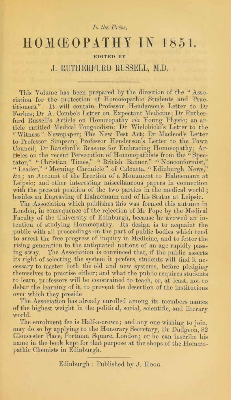 HOMCEOPATHY IN 1851. EDITED BY J. KUTHEKEUBD RUSSELL, M.D. This Volume has been prepared by the direction of the “Asso- ciation for the protection of Homoeopathic Students and Prac- titioners.” It will contain Professor Henderson’s Letter to Dr Forbes; Dr A. Combe’s Letter on Expectant Medicine; Dr Ruther- furd Russell’s Article on Homoeopathy via Young Physic; an ar- ticle entitled Medical Toogoodism; Dr Wielobicki’s Letter to the “Witness” Newspaper; The New Test Act; Dr Macleod’s Letter to Professor Simpson; Professor Henderson’s Letter to the Town Council; Dr Ransford’s Reasons for Embracing Homoeopathy; Ar- ticles on the recent Persecution of Homoeopathists from the “ Spec- tator,” “ Christian Times,” “ British Banner,” “ Nonconformist,” “Leader,” “Morning Chronicle” of Calcutta, “Edinburgh News,” Ac.; an Account of the Erection of a Monument to Hahnemann at Leipsic; and other interesting miscellaneous papers in connection Avitli the present position of the tAA7o parties in the medical world ; besides an EngraAung of Hahnemann and of his Statue at Leipsic. The Association Avliich publishes this Avas formed this autumn in London, in consequence of the rejection of Air Pope by the Medical Faculty of the University of Edinburgh, because he avowed an in- tention of studying Homoeopathy. Its design is to acquaint the public Avitli all proceedings on the part of public bodies Avliich tend to arrest the free progress of inquiry in Medicine, and to fetter the rising generation to the antiquated notions of an age rapidly pass- ing aAvay. The Association is convinced that, if the public asserts its right of selecting the system it prefers, students will find it ne- cessary to master both the old and neiv systems, before pledging themselves to practise either; and Avhat the public requires students to learn, professors will be constrained to teach, or, at least, not to debar the learning of it, to prcvQnt the desertion of the institutions over which they preside The Association has already enrolled among its members names of the highest Aveiglit in the political, social, scientific, and literary Avorld. The enrolment fee is Half-a-crown; and any one wishing to join, may do so by applying to the Honorary Secretary, Dr Dudgeon, 82 Gloucester Place, Portman Square, London; or he can inscribe his name in the book kept for that purpose at the shops of the Homoeo- pathic Chemists in Edinburgh. Edinburgh : Published by J. Hogg.