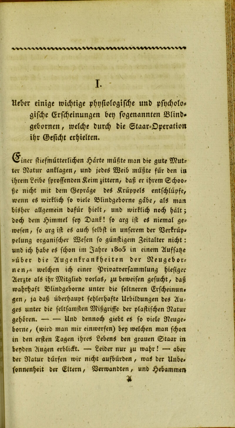 <WV WWW %WVWWV vwvwvww\w\wvw\w\\VI Hetzer einige mistige imb pft)d)olo* gifcfye (Srfcheinungen hei) fogenannleit 231infc>* gehonten, welche burd) bie ©taan£>peratiott ihr ©efic^t erhielten. @iner ftiefmütterlichen Sparte müßte man bie gute 90?ut* ter Ücatur anllagen, unb jebe$ SBeib muffte für ben in ihrem Seibe fproffenben $eim gittern, baj? ev ihrem ©choo* fje nicht mit bem ©epra'ge be$ &nippel$ entfcjjlüpfe, wenn ei wirflidh fo siele 231inbgeborne gäbe, al$ man bisher allgemein bafür hielt, unb wirklich noch fyälti boch bem ipimmel fep £>anfi! fo arg ift ei niemal ge* wefen, fo avg ift ei auch felbft in unfevem ber 93er!rüp* pelung ovganifcf;er SSBefen fo günstigem 3ettalter nicht: unb ich fyahe ei fcf?on im 3ahre i8o5 in einem 21uffa&e »über bie ?fugenh*anfbeiten ber SWeugebor* nen,« melden ich einer ^risatserfammlung ^ieftger 21er^te afc i$v SDhtglieb sorla$, ju bemeifen gefugt, baj* wahrhaft 831inbgeborne unter bie feltneren (Erfcheinuni gen , ja baj? überhaupt fehlerhafte Urbübungen bes 21u* ges unter bie feltfamften 9D?ifjgrijfe ber plafUfchen Statur gehören. — — Unb bennoch giebt ei fo siele Steuge* borne, (wirb man mir einwerfen) bep welchen man fcfjon in ben erflen Sagen ihre$ Seben$ ben grauen ®taar in bepben klugen erblicft. — Seiber nur ju wahr! — aber ber Statur bürfen wir nicht aufbürben, wa$ ber Unbe* fonnenheit ber (Eltern, 53erwanbten, unb gebammen *