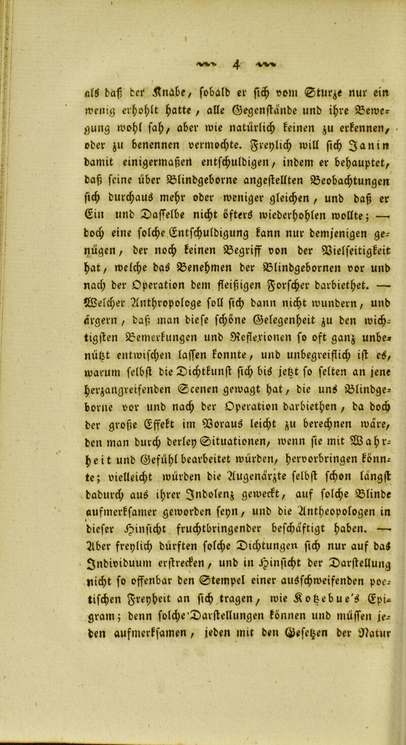 4 >W% «1$ büß bei4 Änabe, fobafb er ftch vom Sturze nur ein wenig erhobt l^atte , alle ©egenftänbe unb ihre Bewex gung wohl faf;, aber wie natürlich feinen $u erfennen, * ober ju benennen vermochte, greplich ruiU fich ^aniit bamit einigermaßen entfchulbigeit, inbem er behauptet, baß feine über Blinbgeborne angeffellten Beobachtungen fich burcßauS mehr ober weniger gleichen , unb bah er Sin unb SafTelbe nicht öftere wieberhohlen wollte; —> boch eine folche (Sntfchulbigung fann nur bem/enigen gex nügen, ber noch feinen Begriff von ber 93ielfeitigfeit hat, welche ba$ Benehmen ber Blinbgebornen vor unb nacl; ber Operation bem fleißigen gorfcher barbietl;et. — Speicher Anthropologe foll fid> bann nicht wunbern, unb ärgern , baß inan biefe fd;one ©elegenheit $u ben wich- tigen Bemerfungen unb Reflexionen fo oft ganj unbe* nu(3t entwifchen laffen fonnte, unb unbegreiflich ift e$, warum felbft bie X>ichtfunft fiel; bi$ jefct fo feiten an jene herjangveifenben Scenen gewagt hat, bie un$ Blinbge^ borne vor unb nach ber Operation barbieren , ba boch ber große Sffeft im 93orau$ leicht &u berechnen wäre, ben man buvd; berlep Situationen, wenn fie mit 5Ö3ahr= heit unb (Gefühlbearbeitet würben, hervorbringen fonn-- te; vielleicht würben bie Augena'rjte felbff fchon langft baburd; au$ ihrer 3nbolen$ geweeft, auf folche Blinbe aufmerffamer geworben fepn, unb bie Antheopologen irt 1 biefer ipinficht fruchtbringenber befdmftigt haben. —• Aber freplich bürften folche Sichtungen fleh nur auf ba$ gnbivibuum erftreefen, unb in ipinjicht ber Sarftellung nicht fo offenbar ben Stempel einer ausfeßweifenben poex tifchen grepheit an fich tragenf wie Äofcebue'S (Spu gram; benn fold;e4Sarftellungen tonnen unb müffen jex ben aufmerffamen, jeben mit ben QJefe^en ber 97atur
