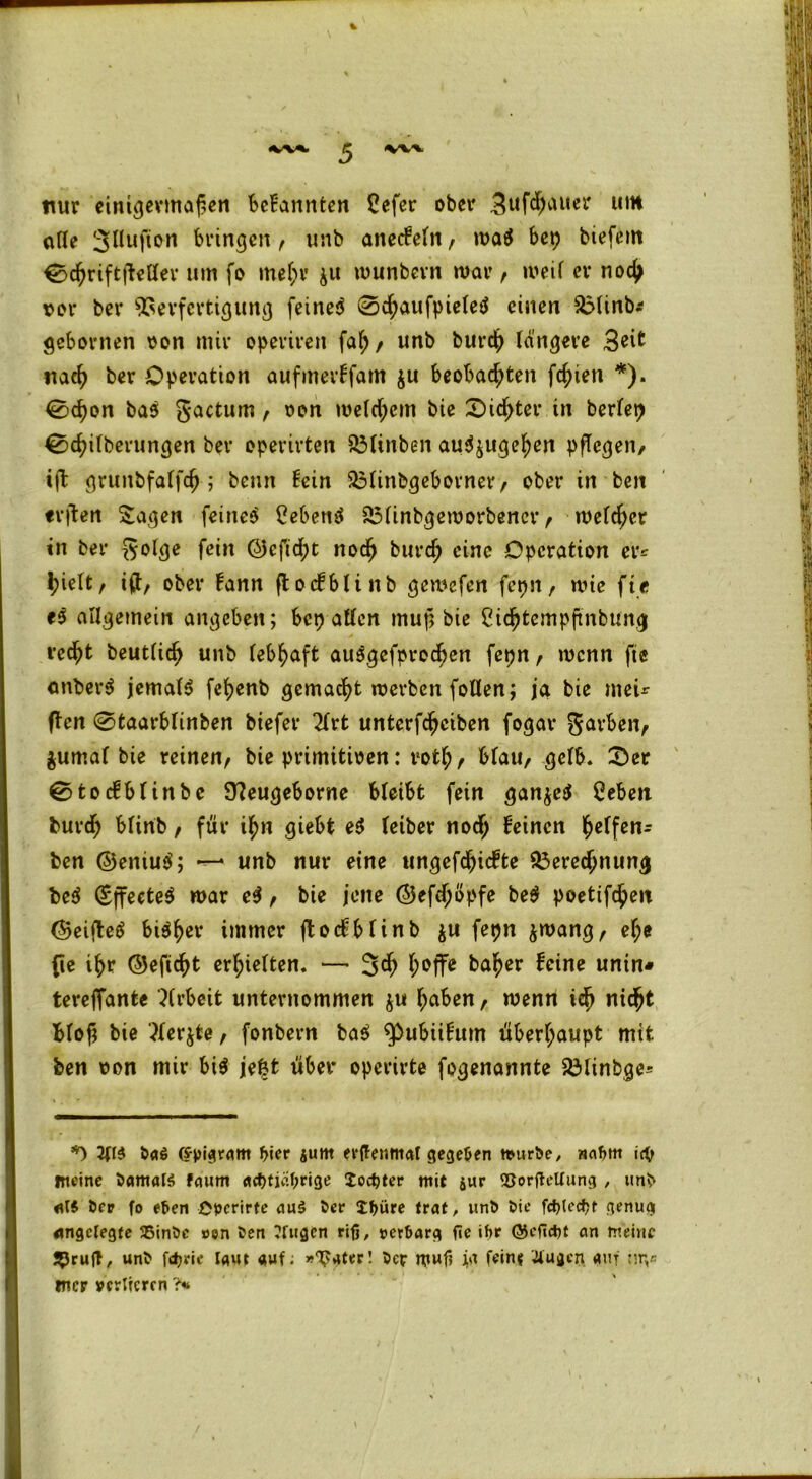nur einigermaßen befannten Cefer ober 3uf$Mer um olle 3Hufton Bringen, unb anecFeln, ma$ bep btefem 0chriftüellev um fo mehr ju munbern mar/ meil er noch vor ber Verfertigung feinet 0chaufpieletf einen Blinb* gebornen oon mir operireit fah / unb burch längere 3eit nach ber Operation aufmerFfam $u Beobachten fd;ien *). 0d)on ba$ gactum/ oon meinem bie 0td>ter in berfep 0chilberungen ber operirten BUnben au^uge^en pflegen/ ift gruttbfalfch ; benn Fein Blinbgebovner / ober in ben erden Sagen feinet Cebenä Blinbgemorbencr t melier in ber golge fein <25cftd>t noch burch eine Operation er* hielt, ift/ ober Fann flodblittb gemefen fepn, wie fte e$ allgemein angeben; bep allen muß bie Cichtempßnbung recht beutlich unb lebhaft ausgefprochen fepn / wenn fte onberS jemals fehenb gemacht werben (ollen; ja bie tneu ften 0taarBlinben btefer 2lrt unterfchciben fogat* gavben/ jumal bie reinen/ bie primitiven: rotf;/ blau/ gelb. 0er 0tocFblinbc 97eugeborne bleibt fein gan$e$ Ceben burch blinb, für ihn giebt e$ letber nod; Feinen l^cFfcn- ben ©eniu$; —* unb nur eine ungefdjicFte Berechnung be$ (Sffecte^ mar e$ / bie jene ©efdjöpfe be$ poetifchen ©eiftetf bi^hcv immer ftoc^bfinb ju fepn &wangr ehe fte ihr ©eftcht erhielten. — 3$ h°ffe b<*her &ine untn« tereffante Arbeit unternommen $u haben / menn ich nicht blöd bie 3ler$te / fonbern ba$ ^ubüFum überhaupt mit ben oon mir bi$ je|t über operirte fogenannte Blinbge* *) 2(1$ 5a$ (frfngram frier jum erfTenmal gegeben n>uri>e, wafrm icfr meine 5amal$ faum adjtiafrrige locfrter mit jur SJorjtellung , unfr Öer fo eben £»crirte au$ 5er Jfrüre trat, unb bie fcf?tccf?r genug angelegte 35inbc »en ben ?fttgen riß, »erbarg fte ihr ©cficfrt an meine J^rufT, unb ftfrric laut auf; »T?ater! ber wuf? fein? tfugen auf nr,* mer verlieren ?*
