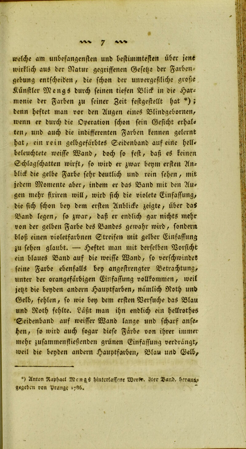 I %<v% y «w^i welche am unbefangenen imb beflimmteften über jene wirflid; auS bet* 9?atur gegriffenen <25efe^e bev garbeu- gebung entfcfyeibcn, bie fdjon bet* unoergefdid;e grofje Zünftler 93?eng9 burd? feinen tiefen S3licf in bie ipar* monie bev garben $u feiner Seit feftgcjtettt l;at *) ; benn heftet man vor ben tilgen eines $3linbgebornen, wenn er burd; bic Operation fd;on fein ($5eftd)t et^al* ten, unb aud) bie inbifferenten garben kennen gelernt l)at, ein rein gelbgefärbteS 0eibenbanb auf eine 1fclU befeuchtete weiffe 3l>anb , bod> fo feft , baß eS feinen <2d)fagfd)atten wirft, fo wirb er $war beprn erffcen ?ln* bücf bie gelbe garbe fef)r beutfidh unb rein fel;ett, mit jebem Momente aber, inbem er baS &3anb mit ben 2lu* gen rne^r fairen will, wirb ftdh bie oiolete (Sinfaffung, bie ftcfy fd)on bep bem erften 2lnblicfe geigte, über ba$ £3anb legen, fo $war, baf} er enbfid) gar nichts rnefa ton ber gelben garbe beS £3anbeS gewahr wirb, fonbent bloß einen oioletfavbnen Streifen mit gelber (Sinfaffung ju fel;en glaubt. — ipeftet man mit berfelben 93orftdjt ein blaueS £3anb auf bie weiffe 2Banb, fo oerfdpwinbefc feine garbe ebenfalls bep angeftrengter 3$etradjtung, unter ber orangefarbigen (Sinfaffung oollfommen, weif jeßfc bie bepben anbern ipauptfarben, ndmltdj SKot^ unb (9elb, fehlen, fo wie beß bem erften $5erfud?e baS 33lau unb 9?otf> fehlte. 2dßt man ihn enbfief) ein tyellrotfjeS ^eibenbanb auf weiffer 533anb lange unb frf>arf anfe* hen, fo wirb aud) fogar biefe gdrbe oon ifjrer immer mein* jufammeitfliefenbcn grünen (Einfaffung oerbrdngt, weil bie bepben anbern ijauptfarben, $Mau unb ©elEy *) 2(nton ttaMacl l>inteiMrtfTiMtc sajeeft. 3£er 35<mb, f>?r<uis^ Sieben ren ‘Pninsc ‘786.
