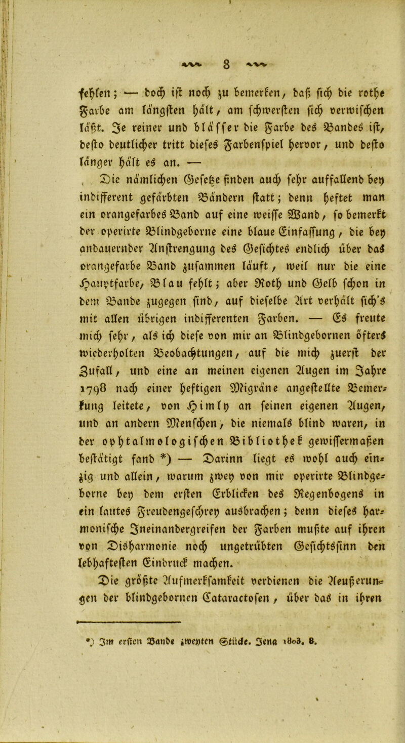 s 4V** 3 fehlen; •— bod) ift nodj ju bemerken, bof, fic^ bie rothe gavbe am längften am fdhwerfben ftd) oerwifchen Iä'fjt. 3e reiner unb bla'ff er bie garbe beS Banbes iffc, befto heutiger tritt biefeö garbenfpiet heroor, unb befto tanger hält e$ an. — , Die nämlichen (55cfc&c finben auch fe^r auffallenb bet) tnbifferent gefärbten Bänbern ftatt; benn fieftet man ein orangefarben Banb auf eine weiffe SBanb, fo bemerkt ber operirte Blinbgeborne eine blaue (Sinfaffung , bie bep anbauerttber 2lnjbrengung be$ ©efidjten enblich über ba$ orattgefaibe Banb ^ufammen läuft, weil nur bie eine i^auptfarbe, Blau fehlt; aber SKotf) unb ©clb fchon in bem Banbe ^ugegen ftnb / auf biefelbe 2lrt oerhält ftdj’n mit allen übrigen inbifferenten garben. — (Sn freute mid; fel>r, ain ic^ biefe oon mir an Blinbgebornen öftere wicberholten Beobachtungen / auf bie mid) $uerfb ber Zufall, unb eine an meinen eigenen klugen im 3ahre 1798 nadj) einer heftigen 93?igräne angefbeßte Bemer- kung leitete/ oon Jpimlp an feinen eigenen klugen/ unb an anbern ^Qienfcheti/ bie niematn blinb waren/ in ber ophtalmologifdfjen Bibliothek' gewiffermapen betätigt fanb *) — Darinn liegt en wohl auch ein* $ig unb allein/ warum jwep oon mir operirte Blmbge* borne bep bent erfben (Erblicken be$ SKegenbogenn in ein lautet greubengefchrep auäbrachen; benn biefe$ haVff ntonifchc 3neinanbergreifen ber garben muftte auf ihren ton Disharmonie noch ungetrübten ©cfichtsfinn ben (ebhafteften (Sinbruck machen. Die grof,tc ?.fufmerkfamkcit oerbienen bie ?leuf>ermw gen ber blinbgebornen (Sataractofen / über baä in ihren •) 3»« erffen 23anb« »tooitcn ©tiidc. 3ewt >öo3. 8.