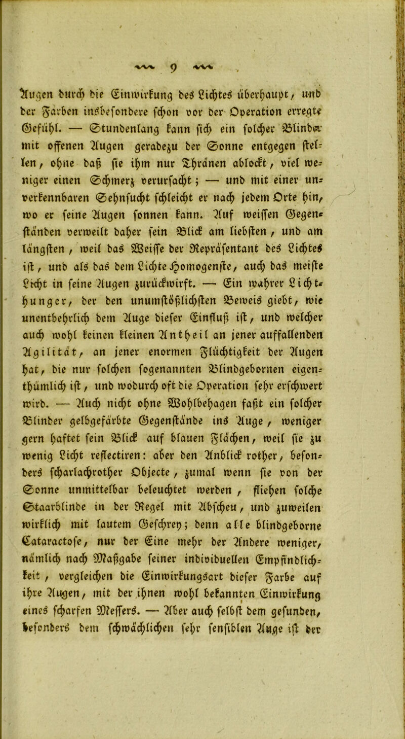 WV C) <%rSr*i klugen burdb bie Sinmirkung be$ Cic^te^ überhaupt, unb ber garben intfbefonbere fdjon vor ber Operation erregte ©efuhl. — 0tunbenlattg kann ficf> ein folcher 33linb&r mit offenen tilgen gerabeju ber 0onne entgegen j\el= len , ol;ne baf? fie ihm nur frönen abTocft, viel we- niger einen 0rfjmerj verurfacht; — unb mit einer un* »erkennbaren 0e^nfuc^t gleicht er nach jebem Orte f>in, wo er feine klugen fonnen kann, 21 uf weiffen ©egen« ftd'nben verweilt ba^ev fein $3lick am liebften / unb am langften , weit ba$ Wciffe ber Stepräfentant be$ Cidjtetf ift, unb al$ bas bem 2id;te Jpomogenjte, aud; baS meifte ßtdjjt in feine klugen juruckwirft. — Sin wahrer Sicht* hu ng er, ber ben unumftöjHichften 23eweiS giebt, wie unentbehrlich bem 2luge biefer Sinflut] ift, unb welker auch woljt keinen kleinen nt^eil an jener auffallenben Agilität/ an jener enormen glucfjtigkeit ber klugen hat, bie nur folgen fogenannten 25linbgebonten eigene thümlich ift , unb woburd) oft bie Operation fef)r erfchwerfc wirb. —’ 3lucf) nicht ohne Wohlbehagen fajjt ein folcher £3ltnber gelbgefdrbte ©egenftanbe in$ 2tuge , weniger gern haftet fein 23ltck auf blauen glasen, weil fie ju wenig Sicht reflectiren: aber ben Anblick rother, befon* berS f^arlachrother Objecte , $umal wenn fie von ber 0onne unmittelbar beleuchtet werben , fliehen fold^e 0-taarblinbe in ber EKegel mit ^ibfeheu , unb zuweilen wirklidh mit lautem ©efd;rep; benn alle blinbgeborne Sataractofe, nur ber Sine mehr ber 2lnbere weniger, nämlich nach SWafjgabe feiner inbivibuelleit Srnpfinblich- feit , vergleichen bie SinwirkungSart biefer garbe auf ihre klugen, mit ber ihnen wol;( bekannten Sinwirkung etneS fcharfen 9)?effer$. — ?lber auch felbft bem gefunben, frefenberS bem fc^wäc^lic^eii fel;r fenfiblen ?luge ifl ber