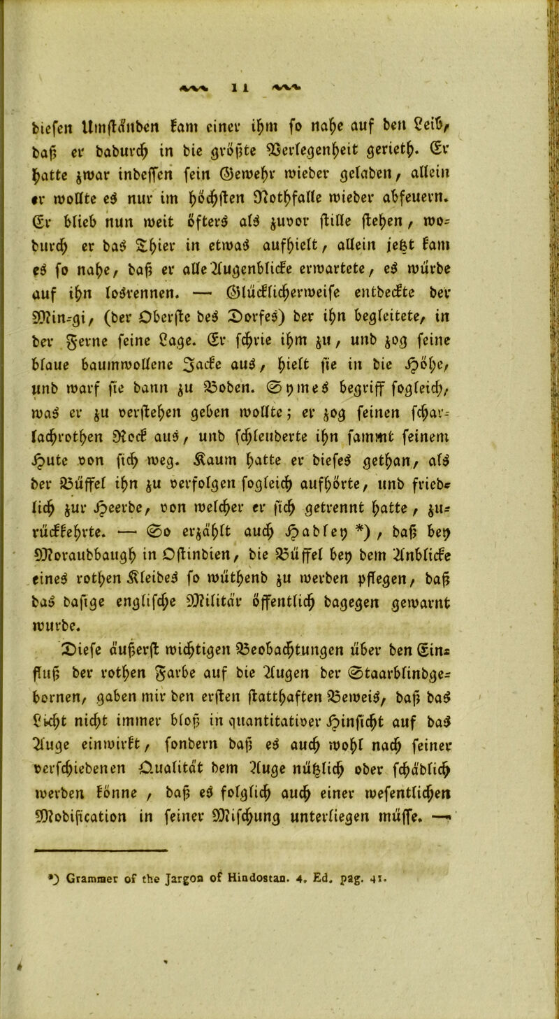 bicfcit UmfHitben fam einer ihm fo nahe auf ben 2eib, baf> er baburch in bie größte ^Scvte^cn^cit geriet^ Sr ^>attc $war inbcffcn fein ©ewehv lieber gefaben, allein tu wollte e$ nur im h$<hfien Ücot^faUe wieber abfeuern. Sr blieb nun weit öftere al$ $uoor ftille flehen , wo- burdj er ba$ S^ier in etwas aufhielt, allein jefet fam c$ fo nahe, baß er alle Augenblicke erwartete, eS wiirbe auf ihn loSrennen. — ©lücfficherweife entbedte ber 9ftin--gi, (ber Obcrfte beS Dorfes) ber ihn begleitete, in ber gerne feine Cage. Sr fdjrie ihm $u, unb $og feine blaue baumwollene 3^de aus, fyielt fte in bie Jpöl;e, unb warf fie bann $u Boben. 0t)ine$ begriff fogleid;, waS er ju oerftehen geben wollte; er $og feinen fdjav-- lac^rot^en D?od aus, unb fdjleuberte if)n fammfc feinem Jputc oon fid^ weg. Äaum f;atte er biefeS gethan, als ber Muffel ihn $u oerfolgen fogleicß aufhörte, unb friebc lief) jur Jpeerbe, oon welcher er ftdj getrennt hatte, $u* rudfehrte. — 0o erjä'hlt auch Jpablep *) , baß bet; 9)?oraubbaugh in Djtinbien, bie Büffel bet) bem 2lnbli<fe V eines rotl;en ÄleibeS fo wutfyenb $u werben pflegen, baß baS baftge englifdje Militär öffentlich bagegen gewarnt würbe. £>iefe dußerft wichtigen Beobachtungen über ben Sin* fTuf5 ber rothen garbe auf bie klugen ber 0taarblinbge- bornen, gaben mir ben erffcen ßatthaften Beweib, baß ba$ fkht nid;t immer bloß in quantitativer Jpinficht auf ba$ Auge ein wirft, fonbern baß eS auch wohl nach feiner oerfeßiebenen 0.ualitdt bem Auge nüf$lid) ober fchdblich werben fönne , baß eS folglich auch einer wefentlichen 5D?obification in feiner 9J?ifchung unterliegen muffe. —* *; Grammer of the Jargon of Hindostan. 4. Ed. pag. 41.