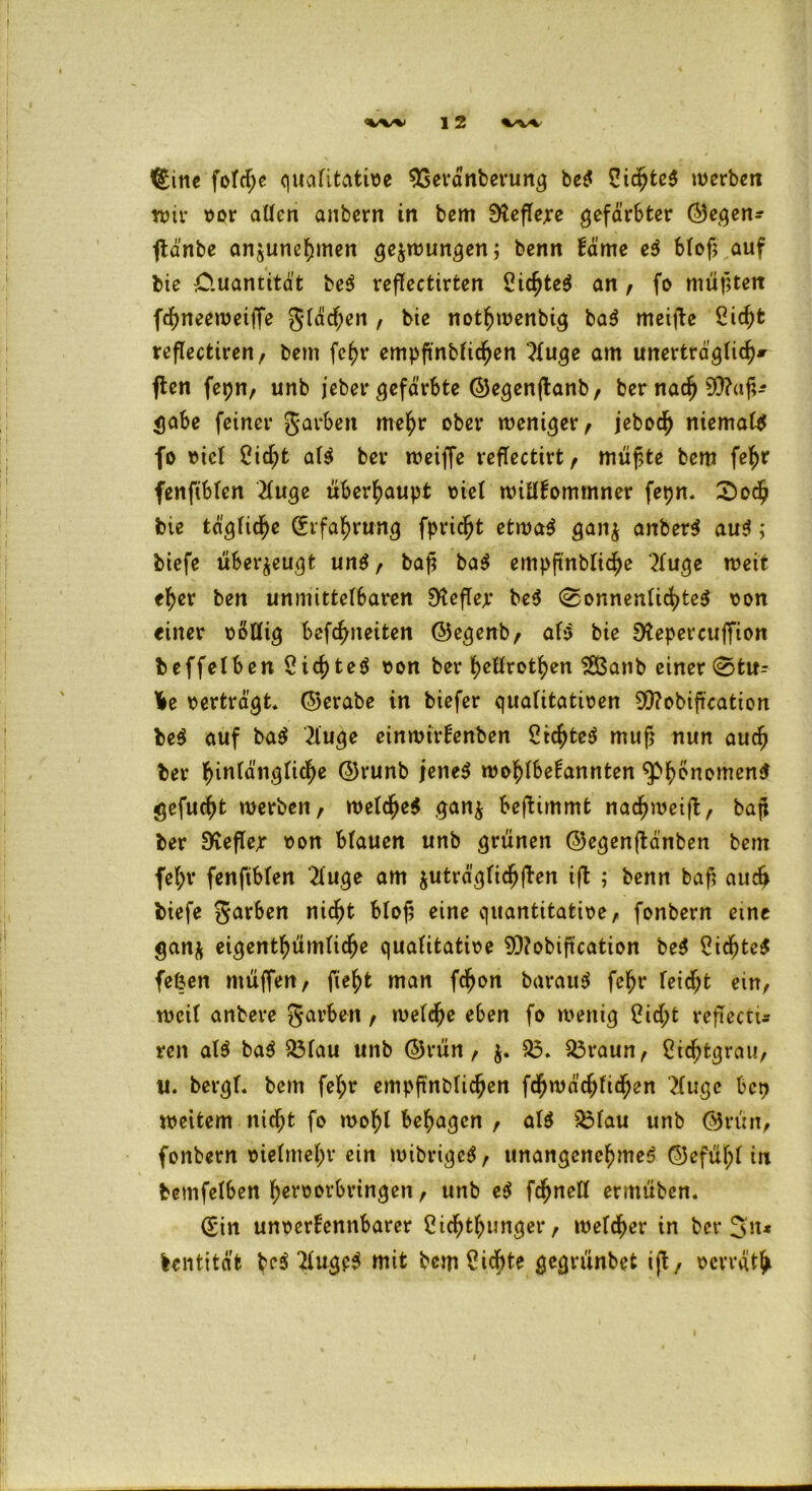<£ine fofd;e qtiafitafeivc SSerä'nberung be$ 5id>te$ werben wir vor allen anbern in bem Stetere gefärbter ®egen- jtänbe anjunchmen gezwungen; benn käme e$ Mof; auf / bie Ouantität be3 reffectirfcen 2id)te$ an, fo müßten fcfmeeweiffe grämen , bie nothwenbig ba$ meijte 2id)t reflectiren, bem fc£r empftnbkidjen 3tuge am unerträglich* ften fepn, unb jeber gefärbte ©egenftanb/ ber nach 50?«^ gäbe feiner garben mehr ober weniger/ jebod) niemals fo vick 2id)t a($ ber weiffe reffectirt f müfUe bem fe^r fenftbken 2kuge überhaupt viek wiükommner fepn. 2)och bie tägliche (Erfahrung fpric^t etwa$ gan$ anber$ au$; biefe überzeugt un$/ baj? ba$ empfinblidje 2kuge weit e^er ben unmittelbaren 9tefkejr be$ (Sonnenlichtes von einer völlig befreiten ©egenb/ afa bie Stepercuffion beffelben CichteS von ber fyeürotfyen SBanb einer Stif- te oerträgt, ©erabe in biefer qualitativen 9)?obijication be$ auf baS 2luge einwirkenben CtchteS mu^ nun auch ber f)in(ängnc^e ©runb jenes wohlbekannten ^Ph^omenS gefugt werben/ welches gan$ benimmt nachweift/ bafx ber Sfafkr von blauen unb grünen @egen(tänben bem fef;r fenftbfen '2kuge am $uträgfiefjften ift ; benn bafi auch biefe garben nicht bloß eine quantitative/ fonbern eine gan& eigentümliche qualitative 9Q?obifuation be$ 2id)te$ fefcen muffen/ fie^t man fcfjon barauS fc^t* feiert ein/ weil anbere garben / welche eben fo wenig 2id;t reftecti« reit als ba$ $3lau unb @rün / $. $3. R3raun/ £id;tgrau, u. bergl. bem fel;r empftnblichen fcfywädjfidjen 2(uge ben weitem nid;t fo wohl besagen , als $3lau unb @rün, fonbern vielmehr ein wibrigeS, unangenehmes ©efühl in bemfetben h^f^orbringen / unb e$ fc^nett ermüben. (Sin unverkennbarer Cichthunger/ welcher in ber %\u Entität bf$ 2lugp$ mit bem£id;te gegrünbet ift / verrät