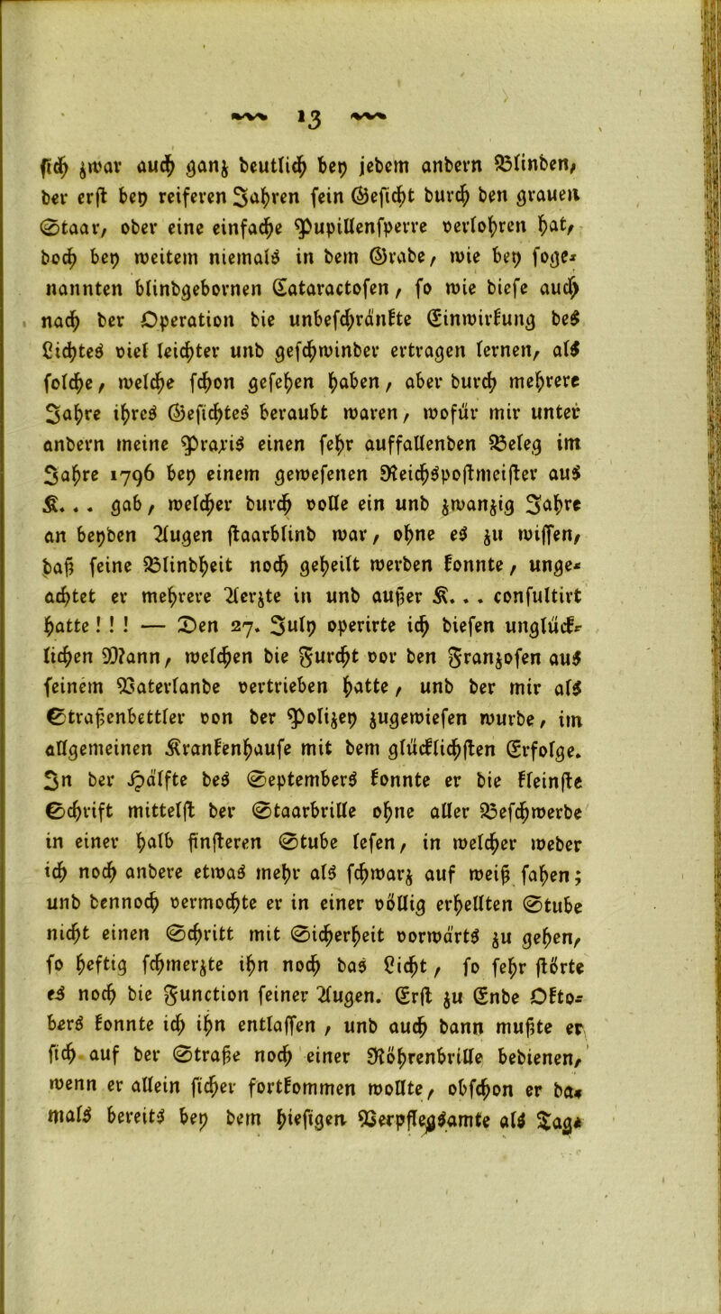 >3 ftdb $war auch gan$ beutlidb bep jebem anbern 53linben, ber crfl bep reiferen Sabven fein ©efidbt burdb ben grauen 0taar, ober eine einfache $>upillenfperre oerlobren bat> boeb bep weitem niemals in bem ©rabe, wie bep foge* nannten btinbgebornen Sataractofen, fo wie biefe auch nach ber Operation bie unbefd;ränFte (SinwirFung be$ Cicbteö riet leichter unb gefc^winber ertragen lernen, al$ foldbe , welche febon gefe^en haben, aber bureb mehrere Sabre ibrc$ ©eficbte$ beraubt waren, wofür mir unter anbern meine ^prapiS einen febr auffallenben 53efeg im Sabre 1796 bep einem gewefenen DfeicbSpoftmeifter aus? . . gab, welcher bureb rode ein unb $wan$ig Sab?* an bepben 2lugen jtaarblinb war, ohne es? $11 wiffen, baf? feine 23linbbeit noch geheilt werben Fonnte, unge* achtet er mehrere 2terjte in unb auper . . confultirt batte! ! ! — £>en 27. Snty operirte icb biefen unglvicfr ticben 9)?ann, wetten bie gurebt oor ben granjofen au$ feinem $3aterlanbe oertrieben batte, unb ber mir af$ 0traf>enbettler oon ber $>oli$ep jugewiefen würbe/ im allgemeinen ÄranFenbaufe mit bem gliicFlicbften Erfolge* Sn ber «fpdlfte be$ 0eptember$ Fonnte er bie FleinfU 0d)rift mittelft ber 0taarbrille ohne alter $3ef<bwerbe in einer halb fn^eren 0tube tefen, in welcher Weber ich noch anbere etwa$ mehr at$ febwarj auf weih faben; unb bennoeb oermodbte er in einer rollig erhellten 0tube nicht einen 0cbritt mit 0icberbeit oorwart* $u geben, fo heftig fcbmerjte ihn noch bas 2icbt, fo febr ftßrte e4 noch bie gunction feiner 2lugen. Qfrft $u Snbe DFto- herö Fonnte id; ihn entlaßen , unb auch bann muffte er, ftcb auf ber 0tra£e noch einer «Köbrenbrtlle bebienen, wenn er allein ficber fortFommen wollte, obfebon er ba* mal^ bereite bep bem f>ieftQerv flSerpflegSamte al$ $ag*
