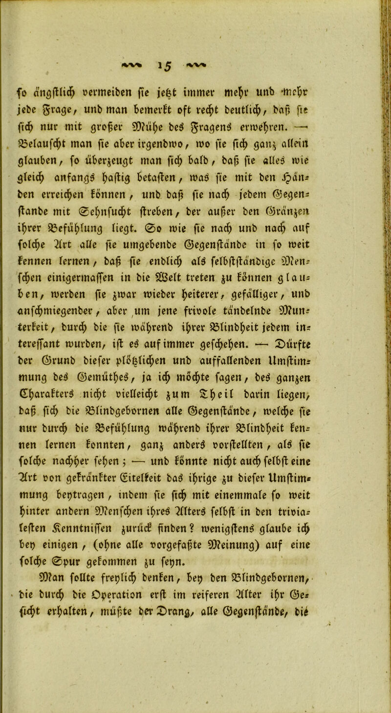 fo dngßlidj oermeiben fte jefct immer niefyr unb -me^r jebe grage, unb man bemerkt oft ved^t beuttic^r bcifj fie fid^ nur mit großer 99?ül)e be$ fragend erwehren. — 23elaufcßt man fie aber irgenbwo, wo fie fid> gan$ allein glauben, fo überzeugt man fidj halb, baß fie alles wie gleich anfangs Saftig betauen, was fie mit beit .£äit? ben erreichen fönncn , unb baß fie nacfj jebem ©egen? (tanbe mit 0el;nfudßt ftreben, ber außer ben ©rdnjett ifjrer $3efuf>fung liegt. 0o wie fie nadj unb nadj auf folcße 2lrt alle fie umgebenbe ©egenßdnbc in fo weit femten lernen, baß fie enblidj als felbflßanbige COien- fdjen einigermaffen in bie £Belt treten $u Tonnen glau- ben, werben ße $war wieber gelterer, gefälliger, unb anfdjmiegenber, aber um jene frioole td'nbelnbe 9Q?un? terfeit, burd; bie fie wäfyrenb i&rer ^3tinb^eit jebent in? tereffant würben, iß e$ auf immer gefcfyefyen. — dürfte ber ©runb biefer plö^lidjen unb auffallenben Umflirtu mung beS ©emiitfjeS, ja id) mochte fageit, be$ ganzen (EtyarafterS .nidjjt vielleicht jum Sfjeil barin liegen, baß fid) bie 23linbgebornen alle ©egenßanbe, welche fie nur burcß bie $3efuf)lung wahrenb tfjrer 53linbljeit ken- nen lernen fonnten, gan$ anberS 0 or(bellten , al$ fie folcbe nadlet- feiert; •— unb fönnte nicßt aud) felbß eine 2lrt oon gefränfter (Eitelkeit ba$ irrige $u biefer Umftinu mung betragen , inbem fie fidj mit einemmale fo weit hinter anbern 9>?enfdßen ihre^ ?llter$ fefbß in ben trioia? leßen Äenntniffen $urüd? ß'nben? wenigßen$ glaube icfj bei) einigen , (of>ne alle vorgefaßte Meinung) auf eine folche 0pur gekommen $u fetjn. S0?an follte freilich ben!en, bep ben 23linbgebornen, bie burdj bie Operation erß im reiferen Elfter iljr ©e? fic^t erhalten, mußte ber 0rang, alle ©egenßänbe, bi4
