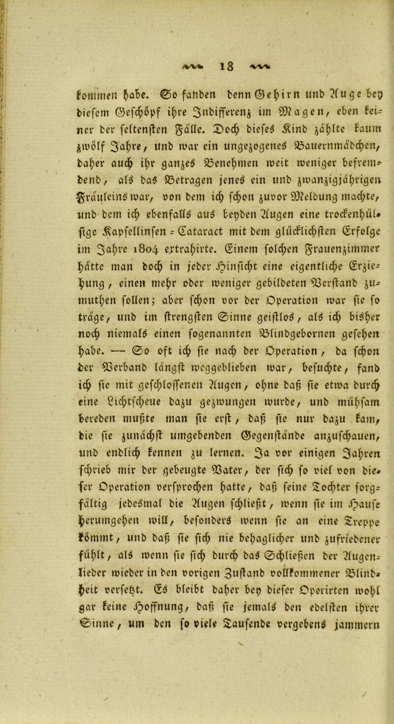 lommen £aBe. 0o fatiben benn (^e^irn unb ?lu ge bep tiefem ©efefmpf i^re 3nbijfet*enj im 20?agen, eben fei- ner bet* feftenften gatte. 0ocf) biefe^ Äinb $af;lte faum $mölf 3a^e, Unb mar ein ungezogene* $3auernmdb<hcn, habet* auch i^r gatt^e* £3enebnten meit meniger befrem* benb, al* ba* betragen jene* ein unb zmanzigjd'brigen grdufein* mar, von bem icf; fcf)on zuvor 9J?elbung machte, unb bem id> ebenfatt* au* bepben 2(ugen eine troefenbül* ftge Äapfelfinfen - Üataract mit bem gltfcflicbfien (Erfolge im 3abl’e 18°4 ejrtra^irte. (Einem folgen grauenzimmer Jbatte man toeb in jeber Jpinfic^t eine eiferttfic^e (Erzie- hung , einen mehr ober weniger gebtlbeten 93erffanb zu^ mutten fotten; aber fdfwn vor bet* Operation mar fie fo trage, nnb im ftrengflen 0inne geiftlo*, al* icf) bi*ber noch niemaf* einen fogenannten SMinbgebcrnen gefeiert habe. —- 0o oft ich fte nach bet* Operation, ba fcfjon bet* 93erbanb langfl: mcggeblieben mar, befugte, fanb ich fte mit gefcfjloffenen klugen, of;ne bap fte etma burch eine ?tcf;tfcf;eue ba$u gezwungen mürbe, unb mtibfam beteben mufjte man fte erfl, baf fte nur bajtt fam, tie fte junäc^fl umgebenben QJegenftanbe aitjufc^auen, unb entließ fennen zu fernen. 3a vor einigen S^vert fc^rieb mir bei* gebeugte 53atet*, bet* ft<h fo rief von bie* fer Operation oerfproc^en f;atte, bafj feine Socktet* forgr fäftig jebe*tnal bie '^fugen fließt, menn fte im Jpattfe herumgeben mitt, befonber* menn fte an eine kreppe fbmmt, unb bafj fte fiel; nie behaglicher unb jufriebener fühlt, al* menn fte ftef) burdh ba* 0cf)fieften bet* ?fugctt- lieber mieber in ben vorigen 3u|tanb vollfommener SMinb* fieit vcrfe&t. (E* bleibt bafyet* bep biefer Operirten mobl gar feine ipoffnung, bafj fte jemal* ben ebelften ihrer 0iune, um ben fo viele Saufenbe vergeben* jammern V