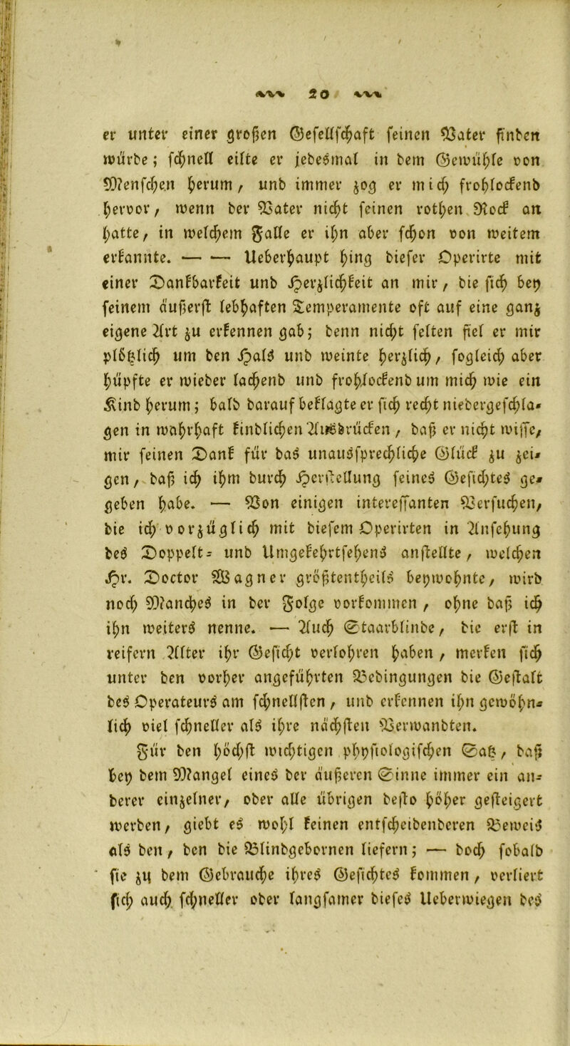 «w%. 2 O vv\ et* unter einer großen ©efettfcjmft feinen 33ater ftnben würbe; fchnetl eiffce et* jebeemal in bem ©ewühte von 93?enfd;e.n h^um f unb immer $03 er mid; frohtocfenb hervor/ wenn ber 53ater nicht feinen rott;en SKccf2 an hatte/ in wettern gatte er if;n aber fdjon von weitem ernannte. — •— Ucberhaupt hing tiefer Dperirte mit einer £>anFbat*Feit unb Jper^tichFeit an mir, bie ftch bet) feinem auf er ft lebhaften Temperamente oft auf eine gan$ eigene 2£rt $u ernennen gab; benn nicht fetten ftef er mir ptöfctich um ben Jpat3 unb weinte h^tich/ fogteid; aber hüpfte er wieber tac^enb unb fro^>Jfocfenb um mich wie ein ^inb herum; halb barauf befragte er fich recht niebergefchta* gen in wahrhaft Finbtichen2fi*8&rü<fen t baf er nicht wiffc/ mir feinen £>anf für ba$ unausfprechfiche ©tüd $u $eu gen, baf ich ihm burch iperftellung feinet @efid;te$ ge* geben fyabe. — 53on einigen intereffanten 53erfuchen/ bie ich vorzüglich mit biefem Cperirten in 2lnfcf)ung beä doppelt- unb UmgeFehrtfehenä anftellte r welchen Jpr. £>octot* $S3agner gröftenthcit)? bepwohntc, wirb nod; 9D?anche$ in ber gofge vorFomtnen f ohne baf ich ihn weitert nenne. •— 2fuch 0taarbtinbC/ bie er ft in reifem 2(tter ihr ©efid;t verfolgen jjaben , merfen ftch unter ben vorher angeführten £?cbingungen bie ©eftaft be$ Operateur^ am fd;neKften, unb ernennen tt;n gewöhn- lich viel fchneder als? i(;re nachfteit 53erwanbten. gür ben 1;°$^ wichtigen pbpftologifchen 0afc, bafj bcp bem fanget eine$ ber äußeren 0inne immer ein an* berer einzelner/ ober alle übrigen befto hvher gefteigevt werben/ giebt e$ wot;t Feinen entfcheibenbcren Q3ewci$ <tl5 ben / ben bie Q3tinbgcbornen liefern ; — bodf) fobatb * fie zü bem ©cbraud)e ibre$ ©efichtcS Fommen f vertiert ftch auch fd;nelter ober fangfatner biefetf Ueberwiegen be$