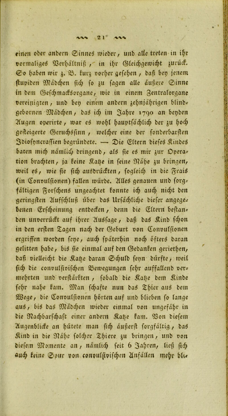<WV 2 l liV\ einen ober anbern 0inneS toieber, unb alle treten in ihr vormaliges 93erf;ältniß , in il;r ©leidjgctoicht $urü<f. 0o haben nur 58. furj oorl;er gefe^en , baß bet) jenem ftupiben 93?äbchen ftd; fo $u fagen alte äußere 0inne in bem ©efchmacfSorgane, tote in einem Sentraforgane vereinigten, unb bet; einem anbern zehnjährigen blinbr gebornen Räbchen, baS id; im 3ahl‘e 1790 an bepben 5(ugeit opmrte, mar eS tool;l hauptfä’chlich ber $u hocf> geüeigerte ©eruchSfinn , welcher eine ber fonberbarften 3biofpncra}fien begrünbete. —• £)ie (Sltern biefcS ÄinbeS baten mich nämlich bringenb, als fte eS mir jur Opera- tion brachten, ja feine Äaße in feine Sftä’he zu bringen/ weil eS, tote fte ftd) auSbrücften, fogleid; in bic graiS (in (Eonoulfionen) fallen tourbe. 2llleS genauen unb forg- fältigen gorfd)enS ungeachtet konnte ich auch nicht ben geringften 2(uffchluß über baS Urfäcfjliche bicfer angege- benen (Srfdjeinung entbecfen, benn bie (Eltern beffcan^ ben unoerrücft auf ihrer '2luSfage , baß baS Ätnb fd?on in ben erjben Sagen nad; ber ©eburt oon (Eonoulftonen ergriffen toorben fcpe, auch fpdterhin noch öfters baran gelitten habe, bis fte einmal auf ben ©ebanfen gerieten, baß oieüeicht bie ^a6e baran 0d)ulb fepn bürfte, weit fiel) bie conoulfioifchen Bewegungen fel;r auffallenb oer^ mehrten unb oerftärften / fobalb bie Äafce bem Äinbe fehl* nahe fam. 93can fchafte nun baS Shter auS bem $Ö3ege, bie (Eonoulftonen hörten auf unb blieben fo fange auS, bis baS 93?äbd;en toieber einmal oon ungefähr in bie 97achbarfchaft einer anbern Äa&e fam. 93on biefem 2lugenblicfe an hütete man ftch äußerft forgfdltig, baS $inb in bie 37df;e foldjer Shiere $11 bringen, unb oon biefem Momente an , nämlich feit 6 3a&ren/ ließ fich auch feine ©pur oon conpulfipifdjen Unfällen me^ blu