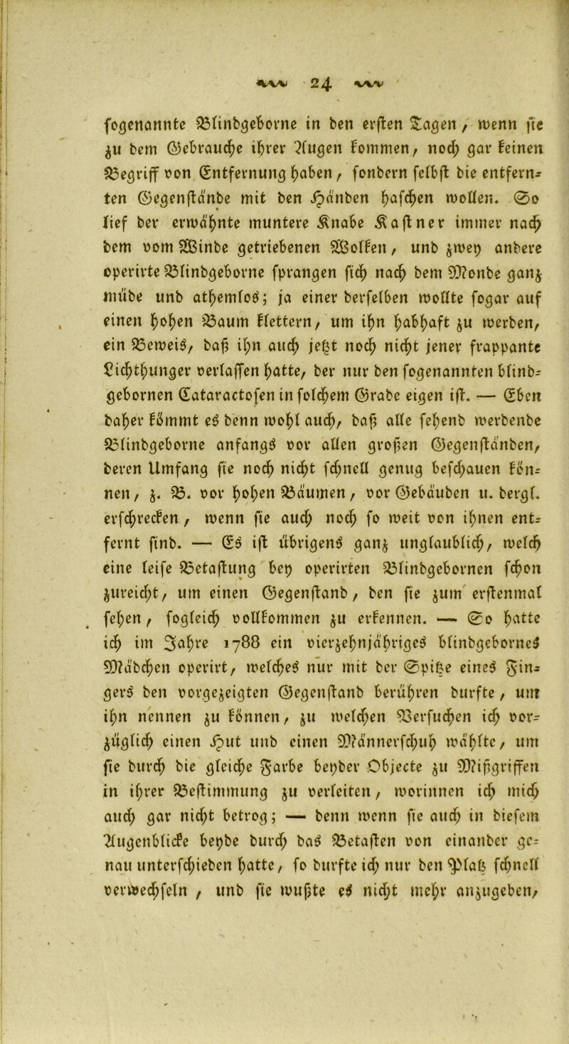 fogenannte O3tinbgeborne in ben evpben Sagen, wenn fte ^u bem ©ebraud)e ihrer ‘Xugen fommen, nod; gar feinen begriff oon (Entfernung haben, fonbern fefbft bie entfern- ten ©egenftdnbe mit ben dpattben ^afct)en motten. 0o lief bev ermähnte muntere Änabe Äaftner immer nad) bem 00m Sßinbe getriebenen SÖotfen, unb ^wep anbere operirte O3tinbgeborne fprangen ftd) nacj> bem 9J?onbe gan$ tuube unb atfjemtotf; ja einer berfetben mottte fogar auf einen f>of)en 03aum ffettern, um if)n habhaft $u werben, ein 03ewei$, bafä it;n aud) jejjt noch nicht jener frappante £tcf)tf;unger oertaffen hatte, ber nur ben fogenannten btinb- gebornen dataractofen infotdjem ©rabc eigen iff. — (Eben baf)er fömmt e<? benn mof)t aud), baf atte fe^enb merbenbe 03tinbgeborne anfangs oor alten grofen ©egenftdnben, bercn Umfang fte nod) nicht fd;nelt genug befd;aucn fon- neu, 03. oor ^ot;en 03dumen, oor ©ebduben u. bergt, erfdjrecfen, wenn fte auch nod) fo weit oon ihnen entr fernt ftnb. — (Es ijt übrigens gan$ unglaublich, wetdj eine teife 03etaftung bep operirten 03tinbgcbornen fd)on ^ureicht, um einen ©egenftanb, ben fte jum erffenmat fet;en, fogteid) oollfommeit $u erfemten. — 0o hatte id) im 3at)t*e 1788 ein oicr$ehnjdhrigeS btinbgcborncS 9}?dbc^cn operirt, wetcheS nur mit ber 0pifce eines gin- get^ ben oorgejeigten ©egenftanb berühren burfte, uttt ihn nennen $u fönnen, $u wetten 93erfud)en id) oor- ^ugtic^ einen jput unb einen 9)?dnnerfd;uh wählte, um fie burdj bie gteic^e garbe bepber Objecte ju 9D?ifgriffen in if;rer Oaeffintmung $u oerfeiten, wovinnen ich mid) aud) gar nid;t betrog; — benn wenn fte auch in biefetn Xugctiblicfc bepbe burd) baS 03etajl:cn oon cinanber ge- nau tinterfd;ieben hatte, fo burfte id; nur ben $>fat$ fcf;nctC oerwed)feln , unb fie wufjte e$ md;t met;r anjugeben,