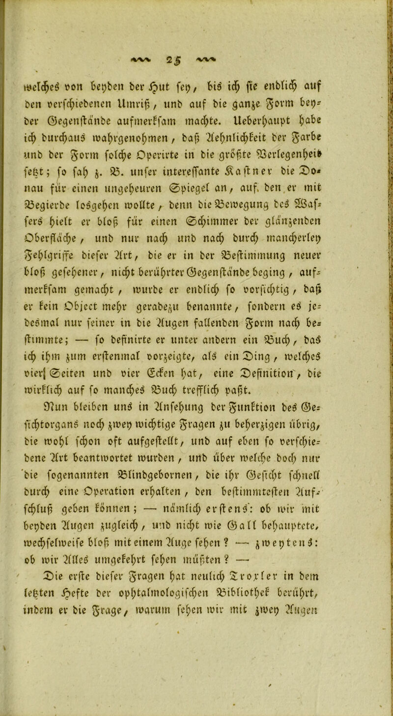 »wv teetcjjeS von Besten ber iput fei)/ bi$ ich fte enblidj auf beit oerfchiebenen Umriß, unb auf bie ganze gorm bep- ber ©egenftänbe aufmertfam machte. Ueberl;aupt fjabe ich burchaus mahvgenohmen, baß 2Xe5>nIid^fcit ber garbe unb ber gönn folche Operirte in bie größte Verlegenheit fe&t; fo fal; z* V. unfer intereffante Äaftner bie Do* nau für einen ungeheuren 0piegel an , auf. bett er mit 23egierbe lo^gehen wollte , benn bie Bewegung be$ 5öaf* fer$ tyielt er bloß für einen @d;immer ber glänzenben Oberfläche , unb nur nach unb nach burcf; mancherlei; gehlgriffe biefer 2lrt, bie er in ber 35efiimmung neuer Bloß gefehener, nicht berührter ©egenftänbe beging , auf- merffam gemacht , mürbe er enblich fo oorfichtig, baß er fein Object mehr gerabe^t benannte, fonbent eö jc- bcömal nur feiner tn bie klugen fallenben gönn nach be* fiimmte; — fo beßnirte er unter anbern ein 33uch, ba$ ich ih»n $um erßenmaf Dorjeigte, al$ ein Ding, welche^ oierj Seiten unb oicr geben hat/ eine Definition'/ bie wirklich auf fo manches Vuch trefflich paßt. Ü?un bleiben un$ in 2(nfehung ber gunftion be$ ©e^ fidhtorganS noch zwep wichtige gragen zu beherzigen übrig/ bie mohf fchon oft aufgeffellt, unb auf eben fo oerfdfne- bene ?Xrt beantwortet würben , unb über welche boef; nur 'bie fogenannten Vlinbgebovnen, bie if;r ©e ficht fcf)nell burch eine Operation erhalten, ben Beflimmtcjien 21 uf- fcffluß geben tonnen; — nämlich erftens': ob wir mit bepben 2lugcn zugleich/ uttb nicht wie ©alt behauptete/ wechfelweife bloß mit einem 2luge fehen ? — &roept/enS: ob wir 21Ue5 umgekehrt fehen müßten ? —• Die erfte biefer gragen hat neulich Xropler in bem lepten jpefte ber ophtalmologifchen Vibliothef berührt, inbem er bie grage/ warum fehen wir mit frmt) Stegen /
