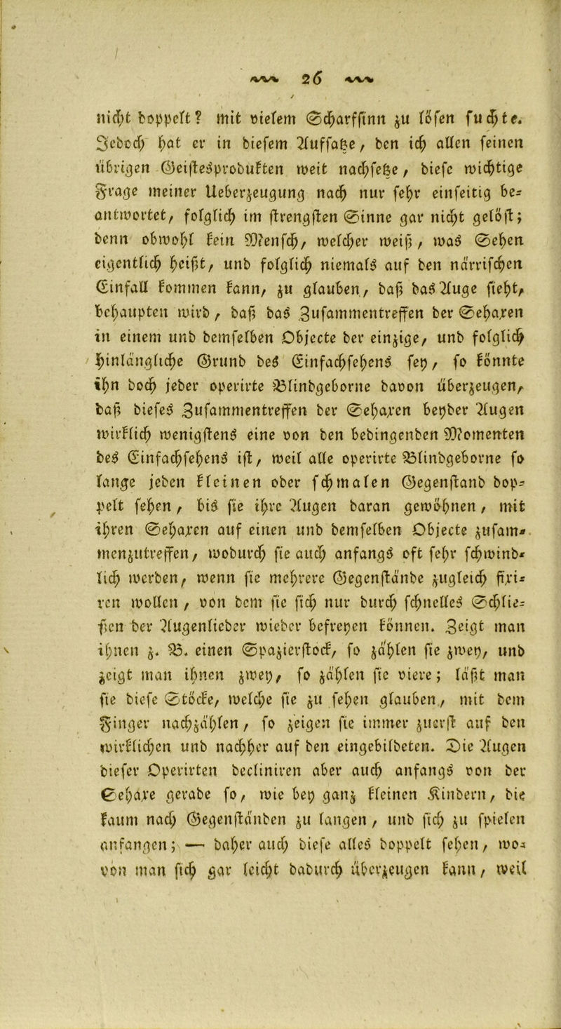 I ' ■ . 2 6 <w% 1 / nid;t hoppelt ? mit vielem 0charfftnn zu lÖfen fuchte« 3’cbcdj bat er in biefem 21uffa&e, bcn ich allen feinen ti6ni}en ©eißeSprobuFten weit nacf;feöe t biefc wichtige §rage meiner Ueberzeugung nach nur fe^r einfeitig be- antwortet f folglich im ftrengjten 0inne gar nid;t getö|t; kenn obwohl Fein ?0tenfc^, welcher weif}/ waS 0ef>en eigentlich ^cifatr unb folglich niemals auf ben ndrrifchert CEinfall Fommen bann, zu gruben, bah baS21uge fiehtf behaupten wirb r bah baS .3ufammentreffen ber 0ehajren in einem unb bemfelben Objecte ber einzige, unb folglich hinlängliche ©runb beS (SinfachfehenS fep / fo formte ihn hoch jeber operirte £31inbgeborne bavon überzeugen/- bap biefeS 3nfammentreffen ber 0el;a/rcn bepber klugen wirFlid) wenigftenS eine von ben bebingenben Momenten beS (SinfachfehenS ift, weil alle operirte SMinbgeborne fo fange jeben ft einen ober fd)malen ©egenftanb bop^ l'elt fehen / bis fie ihre klugen baran gewöhnen, mit ihren 0el;a;rcn auf einen unb bemfelben Objecte zufam* mcnzutrejfen, woburch fie aud> anfangs oft fel;r fchwinb* lieh werben/ wenn fie mehrere ©egenftänbe zugleich ftjri* ven wollen / von bem fie ftch nur burd; fchnclleS 0djlie= fren ber 31ugenlieber wieber befrepen Fennen. 3eigt man ihnen z* $3* einen 0pazierftocF/ fo zahlen he Zu'eP/ unb Zeigt man ihnen $wep, fo zahlen hc Biere; la’hfc man fie biefe 0>töcFe, weld;e fie $u fel;en glauben, mit bem ginger nad;zdf;fen, fo ^eiejen fie immer jucrfl auf ben nnrflichcn unb nachher auf ben eingebilbeten. £>ie klugen biefer Operirtcn becliniren aber auch anfangs von ber 0eha,re gerabe fo, wie bep ganz fleinen Äinbent, bie faurn nad; ©egenfhmben z» langen, unb fich zn fpielen anfangen; — bal;er and; biefe alles hoppelt feigen/ wo* von man fich gar leidet babuvch überzeugen Fami/ weil \ \