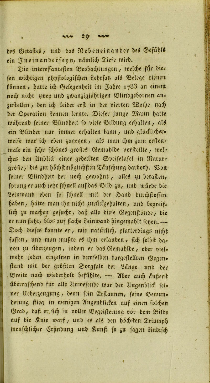 M ©ctafeS, unb ba$ 9^ebe nein anbev be$ ©efüfytt ein 3neinanbcvfepn, nd'mlic^ Siefe n>ivb* Die inteveffantcflen Beobachtungen, meldjc für tie- fen mistigen phpftologifdjen ßefjrfaö a($ Belege bienen fönnen , hatte id; ©elegenheit im 3ahre 1783 an einem noch nicht j^mep unb jman^i^jd^rigen Blinbgebornen an* Zirftellen , ben ich feiber crfl in ber vierten SBocfye nach bet* Operation fennen (ernte. Diefer junge 9)?ann hatte roa'hrenb feiner Blinbheit fo viele Gilbung erhalten, al$ ein Blinber nur immer erhalten fann, unb glücklicher* meife mar ich eben zugegen, a($ man ifjm jum erfen* male ein fe^r fcpbneri großes ©emahlbe oorfellte, mel* cheS ben Anblick einer gebeckten 0peifetafel in Üiatur* große, bis jur höcl;f möglichen £äuf$ung bavboth. Bon feiner Blinbf>eit f>er noch gemo(;nt , alles $u betaften, fprang er auch je&t fchnell auf baS Bilb zu, unb mürbe bie Ceinmanb eben fo] fchnell mit ber £anb burchfoffen haben, ^atte man ihn nicht zurückgehalten , unb begreif* lief) ju machen gefugt, baß alle biefe ©egenfa'nbc, bie er nun fleht, bloS auf flache Oetnmanb fnngemahlt fepen. — Docf) biefeS konnte er, mie natürlich platterbingS nicht faßen, unb man muffte eS ihm ertauben r ftcfj felbfl ba* oon ju überzeugen, inbem er baS ©emdlfbe / ober viel* mehr jeben einzelnen in bemfetben bargeflellten ©egen* (taub mit ber größten 0orgfalt ber Sänge unb ber Breite nach mieberbolt befühlte. — 2lbet* auch dußerfl: überrafcfjenb für alle Tlnmefenbe mar ber 2fu^enbfic£ fei* ner Ueberzeugung, benn fein (Srflaunen, feine Bemun* berung flieg in menigen Augenblicken auf einen folgen ©rab, baß er fleh in ooller Begeiferung oor bem Bilbe auf bie £nie marf, unb es als ben ^öd^ften Triumph menf^fic^er (£rßnbung unb ßunfl fo zu fagen kinbifch