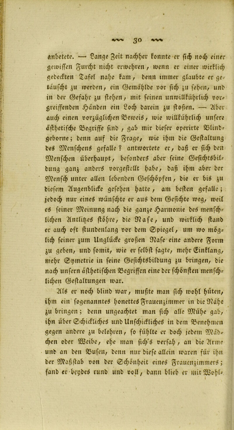 anbetete. — Sange %eit nachher tonnte er ftc$ noch einer <^eit>ifTen gurcht nicht erwehren , wenn er einer wirtlich gebeuten £afei naf;e tarn, benn immer glaubte er ge- taufcht ^u werben/ ein ©emä'hlbe v>or fich $u fefyen, unb in ber ©efahr $u flehen / mit feinen unwillkürlich oor- greiffenben dpänben ein Soch barein ju ftofien» —• 21 bei* auch einen oor^üglichen 23ewei$ / wie willkürlich unfere ä'flfyetifcfje begriffe finb , gab mir tiefer operirte $3tinb- geborne; benn auf bie grage, wie ihm bie ©eftaltung be$ 93?enfchcn$ gefalle? antwortete er, ba£ er fich ben 5D?enfd^en überhaupt/ befonberS aber feine ©efichtsbil- bung gan$ anber$ oorgeftellt habe, bajj if;m aber ber 90?enfch unter allen lebenben ©efchöpfen, bie er bi$ ju biefem 2lugenbli<fe gefeiten \)(xtte, am bejben gefalle; jebodj nur eine$ wünfd;te er au$ bem ©efic^te wegr weit e$ feiner Meinung nach bie gan^e Harmonie be$ menfch= licfjen 2lntli|e$ (bohre, bie 9?afe, unb wirtlich ftant er auch oft ftunbenlang oor bem 0piegel, um wo mög- lich feiner jum Unglücke großen Olafe eine anbere gorm $u geben, unb fomit, wie er felbft fagte, mef;r (Sintlang, mehr 0t)metrie in feine ©eficht$bilbung $u bringen, bie nach unfern afU;etifc^en Gegriffen eine ber fd^önften menfdj- lid)en ©eftaltungen war» 211$ er noch blinb war, muffte man ftd) wol;t fjmten, ihm ein fogenannte$ l;onette$ grauen^immer in bie 9td^e / $u bringen; benn ungeachtet man fich alte 93?ühe gab, i^n über 0chi(flichc$ unb Unfchiifliche$ in bem Benehmen gegen anbere $u belehren, fo fühlte er bod> jebem Räb- chen ober SBeibe, ehe man fich’$ oerfah, an bie 2lvme ■ unb an ben stufen, benn nur biefe allein waren für ihn ber 90?af?ftab oon ber 0chön(;eit eine$ grauen$immer$; fanb er bfi;be$ vunb unb voll, bann blieb er mit$&ebt-*