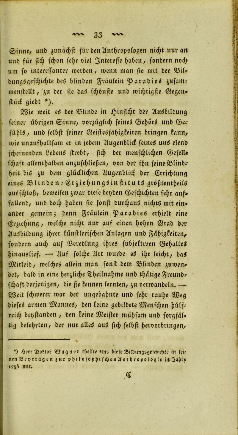 33 0inne, unb $unach|t für ben^lnthropofogen ntd^t nur an unb für ftd; fchon fe^r riet ^nterejfe haben, fonbern nodj um fo interelTanter werben, wenn man fie mit brr $3il* * bungSgefchichte bc^ blinben grdulein ^Parabieä jufam^ menjtellt, $u ber fie batf fc^önfte unb wichtigfte ©egen* ftüet giebt *). 5IBie weit e$ ber 3Mtnbe in ipinfic^t ber 2ludbilbung 1 feiner übrigen 0inne, rorjüglich feinet ©ehor$ unb ©e* fühl$, unb felbft feiner ©eitfe3fähig£eiten bringen fann, wie unaufhaltfam er in jebem 2lugenblicf feinet untf elenb fcheinenben 2eben3 ftrebt, fich ber menfc^lid^en ©efell* fcf;aft allenthalben an^ufc^rief?enr ron ber ihn feine 23linb* heit bi$ $u bem glücflichen 2(ugcnblic^ ber (Errichtung *ine$ s23linben*(Er$iehung$injtitut$ grßf;tentheiltf auefrf;(oß; beweifen $war biefe bepben ©reichten fehl* auf* fallenb, unb hoch h^en fie fonft burchau$ nichts mit ein* anbei* gemein; benn grdulein ^»arabieö erlieft eine '(Erziehung, welche nicht nur auf einen h<>hcrt ©rab ber 2lu5bilbung ihrer fünftlerifchen Anlagen unb gä^i^Hetteiv fonbern auch auf ^ßereblung if)ve$ fubjeftiüen ©ehalteS hinau^üef. —• 2fuf folche 2lrt würbe e$ ihr leicht, ba$ OJiitleib, welches allein man fonft bem £3linben $uwen* bet, halb in eine herzliche ^he^na^me ünb thdtige greunb* fchaft berjenigen, bie fie fennen lernten, $u serwanbeln. —• £ßeit fchwerer war ber ungebahnte unb fe^r raul;e 2Beg biefeS armen 9)?anneS, ben feine gebtlbete 9)?enfchen hülf- reich bepjtanben , ben feine 5D?ei|ter mühfam unb forgfdl* tig belehrten, ber nur alles auS fid? felbft hersorbringen. *) ^ecr ^)oftor Söagnet* fycilte biefe 8tfbimg$gefdM$fe in feis nen 95et> trag en jur pfttlofop^irtycnVnt&ropoIoflit im3a&re *796 mit»