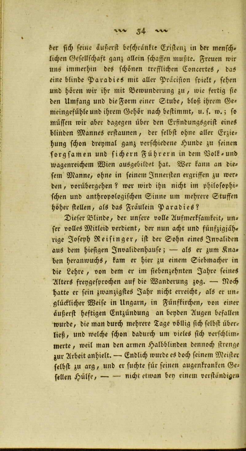 54 fcer fid> feine dujierft befdjjrdnfte (£riftenz in bei* menfcfj* fid;en ©efellfd;aft ganz allein fdjaffen mußte. greuen wir nn$ immerhin be$ frönen trefflichen (Eoncerted , bad eine blinbe qbarabied mit aller ^rd'cifion fpielt, fehen itnb h^ven mir ihr mit $3emunberung zu, wie fertig fte ben Umfang unb biegorm einer 0tube, blof? ihrem @e* meingefühleunb ihrem ©ehör nach benimmt, u. f. m.; fo müfTen mir aber bagegen über ben (Erftnbungdgeifl eined blinben 9!)?anned erftaunen, bei* felbft ohne aller CSr^ie- hung fchon brepmal ganz rerfchiebene ipunbe $tt feinen forgfamen unb fichern Führern in bem ^oll-unb magenreichem §Ö3ien ausgebilbet hat. 2£er fann an tie- fem 9Q?anne, ohne in feinem ^nnerften ergriffen zu mer* ben, rorübergehen ? mer mirb ihn nicht im p^irofop^i« fehen unb anthropologifchen 0inne um mehrere 0tuffen höher ftellen, afd bad grä’ulein $>at*abied? tiefer Flinte, bei* unfere rolle 2lufmerffamfeit, un- fer rolled 9Q?itleib rerbient, bei* nun acht unb fünfzigjäh- rige 3mfeph 9*f eifinger, tft ber 0ohn eined Snvalibe« aud bem hiejtgen 2noalibenf;aufe; — ald er znm ^na* ben l;eranmuch$/ fam er hier ju einem 0iebmacher in bie £ehre , von bem er im fiebenzehntcn Sahre feined Vllterd frepgcfprochen auf bie $Banberung jog. — 9?odh hatte er fein znmnzigfted 2ahr nicht erreicht, ald er un- glücklicher Steife in Ungarn, in günffirchen, ron einer dufjerfl heftigen (Entzünbung an bepben klugen befallen mürbe, bie man burdj mehrere Sage rollig fich felbft überr lief, unb melche fchon baburch um rieled ftd; rcrfchlim* inerte, meit man ben armen ipalbblinben bennoch jtrenge jur Arbeit anl;ielt. — (Snblich mürbe cd bod; feinem 90?ei(ter felbft ju arg, unb er fuchte für feinen augenfranken @e- feilen dpvilfe, — — nicht etman ben einem rerjtifnbigen