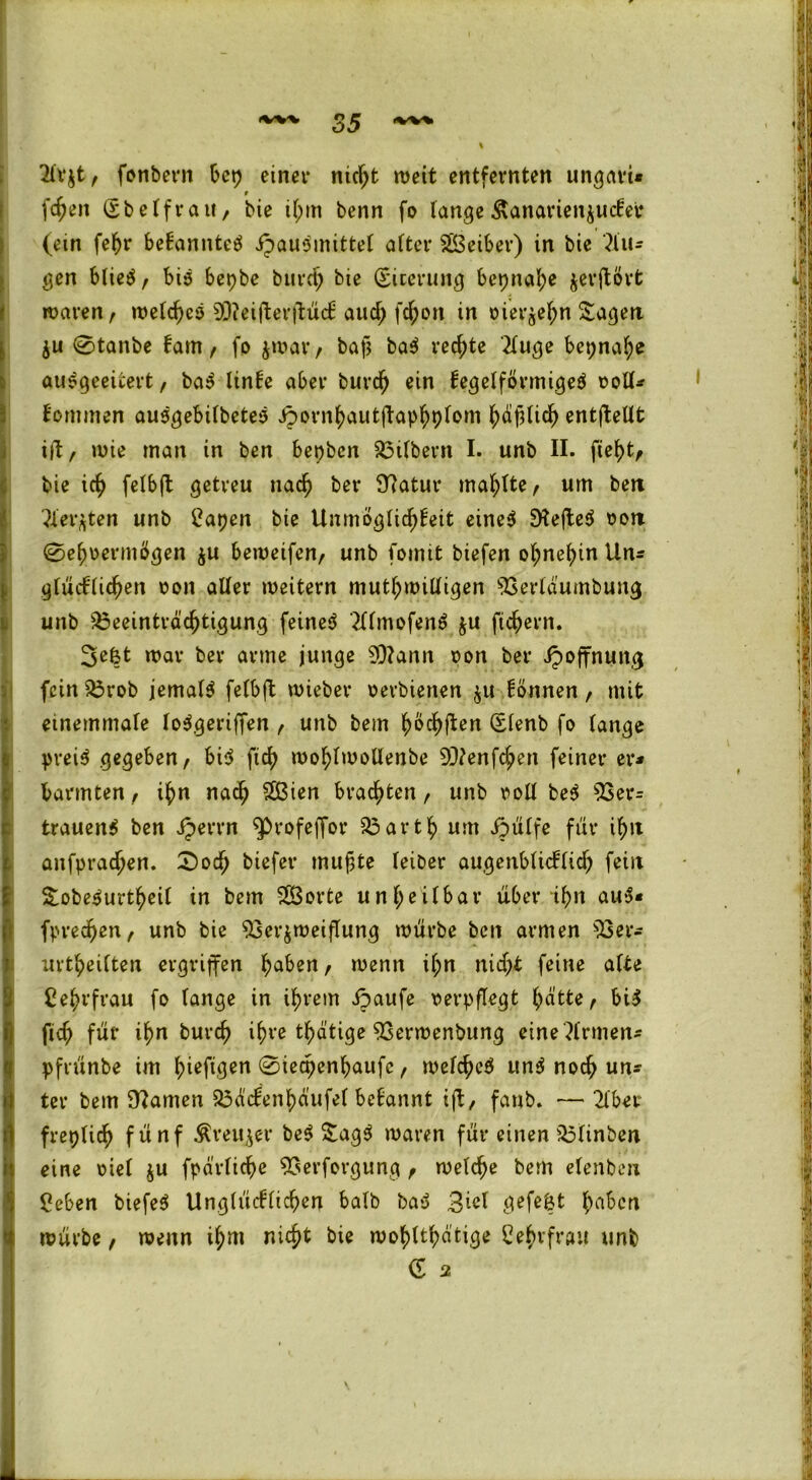 , . ■ 'vvw 35 ^ I ' 2lr$t, fonbern bep einer nicht weit entfernten ungern* r fdjen (Sbelfrait, bie ihm benn fo lange ßanartenjuefer (ein fefjr bekanntet ipauSmittel alter Oßeiber) in bie klu- gen blie$, biö bepbe burd; bie (Siterung bcpnafye jerftörfc waren, welches 9Q?eifterftü<f aud; fc^on in oier^ehn Sagen $u 0tanbe kam, fo jwar, bap ba$ red;te '2luge bepnah* ausgeeitert, ba$ linke aber burcf) ein kegelförmiges ooll* kommen ausgebilbetes Jpornhautftaphplom häflich entfallt ift, wie man in ben bepben Btlbern I. unb II. fleht, bie ich felbft getreu nach bet* fftatur mahlte, um ben ersten unb tfapen bie Unmöglichkeit eines SKefteS oort 0el)oermögen $u beweifen, unb fomit biefen ohnehin Un* glücklichen oon aller weitern mutwilligen 03ertäumbung unb Beeinträchtigung feinet ?UmofenS $u ftchern. 3e6t war ber arme junge 9)?ann oon ber ipoffnung fein Brob jemals felbft wieber oerbienen $u können, mit ememmale loSgeriffen , unb bem ^oc^flcn (Slenb fo lange preis gegeben, bis fleh wohlwollenbe OJtenfchen feiner er* barmten, ihn nach OBien brachten, unb ooll beS 03er* trauenS ben Jperrn $>rofeffor Barth um ijülfe für ihn anfprachen. £)och biefer mufte feiber augenblicklidj fein SobeSurtheil in bem OÖorte unheilbar über ihn aus* fpredjen, unb bie 03er$weiflung würbe ben armen 03er* urteilten ergriffen ha^en, wenn il;n nid;t feine alte Cehvfrau fo lange in ihrem ipaufe oerpflegt hätte, bis fid; für ihn burch ihre tätige OSerwenbung eine Firmen* pfvünbe im hwftgen @iecpenhaufc, welches! unS noch un* ter bem tarnen Bäckenhäufel begannt ift, fanb. — 2iber freptidj fünf Äreu^er beS SagS waren für einen Blinben eine oiel ju fpärliche OSerforgung , welche bem elenben Beben biefeS Unglücklichen halb baS 3^1 gefegt fm^n würbe, wenn ihm nicht bie wohltätige Behifrau unb C 2