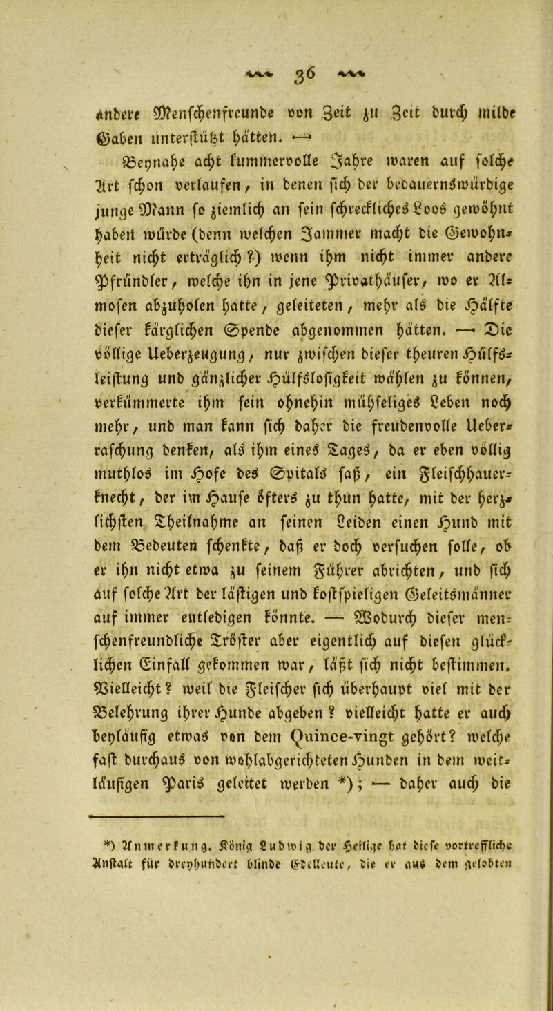 ß6 «mbere 90?enfchenfrcunbe von 3eit zu £eit burch milbe ®aben unterjlüfet Ratten. £3epnahe ad)t kummervolle Jahre waren auf fofd^e 2tvt fchon »erlaufen, in benen ßd) bei* bebauernSwürbige junge 93?ann fo ziemlich an fein fcfjve(fließe3 2coS gewöhnt ^abett würbe (benit »weiten Jammer macht bie ©eroohn* heit nicht erträglich ?) wenn ihm nicht immer anbere ^Pfrünbler, welche ihn in jene <pri»athäufer, wo er 311* mofen abzuholen hatte, geleiteten, mef;r als bie Jbälfte btefer kärglichen 0penbe angenommen hatten. —• £)ie völlige Ueberzeugung, nur ^wifchen btefer theuren JpülfS* leißung unb gänzlicher JpülfSlofigkett wählen zu können, verkümmerte ihm fein ohnehin mül;feligeS 2eben noch mehr, unb man kann fich bafjer bie freubenvolle lieber* rafchung benken, alS ihm eine$ &ageS, ba er eben völlig mutl;loS im äpofe beS 0pitalS faß, ein gleifchhaucr- knecht, ber im ipaufe öfters zu thun hatte, mit ber herz* ließen Sheilnahme an feinen Ceiben einen Jpunb mit bem gebeuten fchenkte, baß er bodh verfugen folle, oh er ihn nicht etwa zw feinem gul;rer abrichten, unb fid; auf fofche ?lrt ber fälligen unb koftfpieligen ©eleitSmänner auf immer entlebigen könnte. —• SBoburd; biefer mens fchenfreunbliche Sröfter aber eigentlich auf tiefen glück- lich en (Sinfall gekommen war, läßt fich nicht beflimmen. Vielleicht? weil bie gleifcher ftch überhaupt viel mit ber Belehrung ihrer Jpunbe abgeben ? vielleicht hatte er auch hepläußg etwas von bem Quince-vingt gehört? welche fafl burchauS von wohlabgerichtcten Jpunben in bem weif* läußgen ^pariS geleitet werben *); 1— baljer auch bie *) mit er F urig. £önig Swömig Sa* ficttige f>flt btefe oorteefFficbc Änftalt für breo&utibert Min&e (S-fceKeutc, bie er «hi» bem gelebte»»