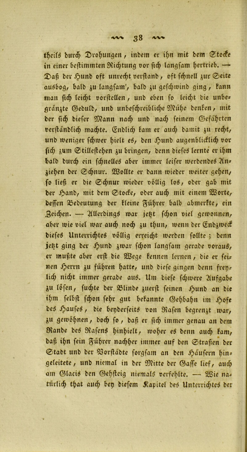 fycitt burdj £>rol;ungen, inbem er ihn mit bem C^tocfe in einer befbimmten EHic^fcun^ oor ftd) langfam Vertrieb. — £)afj ber ipunb oft unrecht oerftanb, oftfcfjnetl zur 0eite autbog, ba(b zu langfam’, halb zu gefdjwinb ging , bann man ftd) leid;t oorftcllen, unb eben fo feiert bie unbe- grenzte ©ebulb, unb unbefchreib(id;e 93?üf)e benlen, mit ber ftdj biefer 9Q?ann nad; unb nad; feinem ©efdhrten terftänblich machte. (Snblieh baut er aud; bamit ju recht, unb weniger ferner greife et, ben ipunb augenblicklich oor fich zum 0tilleftehen zu bringen, benn biefet (ernte er ihm halb burcf) ein fd^neüte^ aber immer reifer werbenbet An- ziehen ber @djnut\ Sollte er bann wieber weiter gef;en, fo lief} er bie 0djnur wieber oödig lot, ober gab mit ber ipanb, mit bem 0tocke, ober aud; mit einem $Ö3orte, beffen 23ebeutung ber kleine gührer halb abmerbte, ein ,3eid;en. — AUerbingt war jefct fd;on otel gewonnen, aber wie oie1 war auch noch zu thun, wenn ber (Snbzwecb biefet Unterrichtet oöllig erreicht werben follte ; benn jefct ging ber Jpunb zwar fd;on langfam gcrabe ooraut, er mufte aber erjb bie SBege kennen fernen, bie er feU iten Jperrn zu fuhren hatte, unb biefe gingen benn frei- lich nicht immer gerabe aut. Um biefe fd;were Aufgabe ZU (Öfen, fuchte ber $3linbe zuerft feinen ipunb an bie tf;m felbjt fchon fehr gut bekannte ©ehbahn im Jpofe bet kaufet, bie bepberfeitt t>on ÜKafen begrenzt war, ZU gewöhnen, boch fo, bafj er fich immer genau an bem S'vanbe bet SHafent fnnhiclt, woher et benn auch kam, baf; ihn fein gührer nachher immer auf ben 0trafjen ber 0tabt unb ber ^Sorftäbte forgfam an ben Jpäufern hin* geleitete, unb niema( in ber 9)?itte ber ©affe (icf, aud> am ©lacit ben ©ebfbcig niemalt ocrfehlte. — £Sie na* türlidj that auch bet) biefem Kapitel bet Unterrid;tct ber