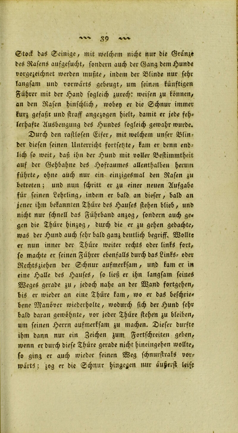 0toc! bad peinige, mit meinem nicht nur btc (Brünne bed iKafend aufgefucht, fonbern auch bei* ®ang bem »£unbe oorgeseichnet merben mufite, inbem ber S3finbe nur fehr langfam unb vorwärts gebeugt, um feinen fünftigen gurret' mit ber Jpanb fog(cid) $urecfK meifen $u Übnnen, an ben Diafen tyw\ü)\\ü), mobet) er bie 0chnur immer bur$ gefaxt unb jlraff ange^ogen hieft, bamit er jebe feh* Verhafte '.Mudbeugung bed Jpunbed fogfeich gemahr mürbe. 2)urd> ben rafUofen (Eifer, mit meinem unfer SMin* ber biefen feinen Unterricht fortfeftte, fam er benn enb^ lieh fo weit, baß ihn ber Jpuub mit oolfer S3efUmmtheit auf ber ©ehbahne bed Jpofraumed allenthalben hei‘ulil führte, ohne auch nur ein ein^igedmal ben Steifen $u betreten; unb nun fchritt er $u einer neuen Aufgabe für feinen Lehrling, inbem er halb an biefer, halb an jener ihm bekannten Shüre bed ipaufed flehen blieb, unb nicht nur fchnell bad güf;rbanb an$og, fonbern auch ge« gen bie ^h^re hinfcog / burch bie er ju gel;en gebaute, mad ber Jpunb auch fchr halb gan$ beutlidj begriff., SBollte er nun inner ber Shüre weiter rec^td ober linfd fort, fo machte er feinen gühter ebenfalld burch bad BinFd- ober Stcchtd^iehen ber 0chnur aufmerffam, unb fam er in eine jpalle bed Jpaufed, fo lief? er ihn langfam feined Sßeged gerabe $u , jeboch nahe an ber SBanb fortgehen, bid er mieber an eine $hüre Barn, mo er bad befchrie« Bene Sftanöoer mieberholtc, moburch ftch ber Jpunb fein? halb baran gemahnte, oor jeber ^h^re flehen $u bleiben, um feinen iperrn aufmerffam. $u machen. 2>iefer burftc ihm bann nur ein Seichen $um gortfdjreiten geben, menn er burch biefe £büre gerabe nicht hineingehen wollte, fo ging er auch mieber feinen SB eg fchnurfh-afd oor- tva'rtd; a°9 c*r bie 0dhnur hingegen mir aupevfl leife