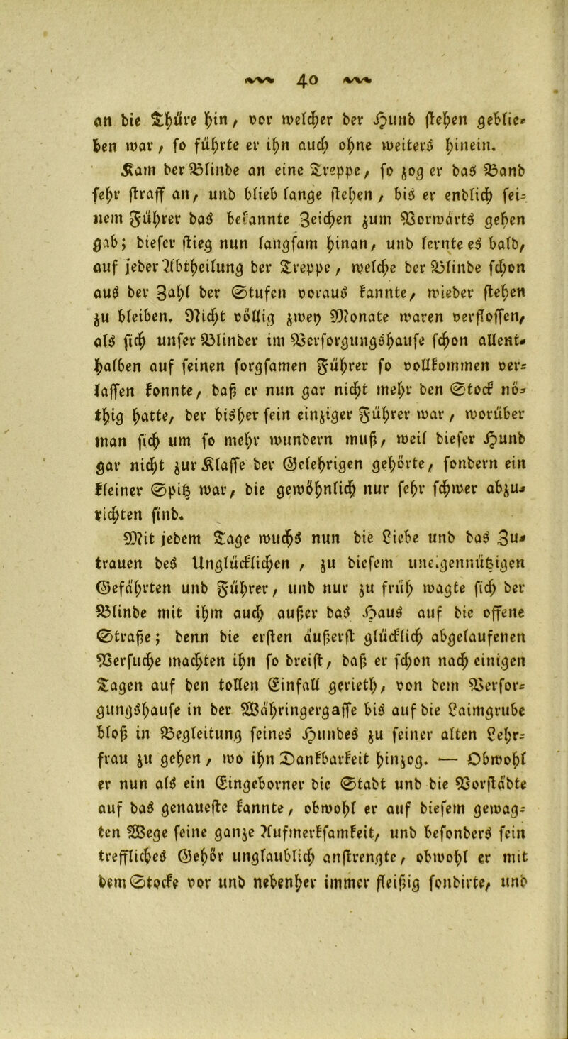 an bte S^üve l?in, vor welcher ber Jpunb fielen geblie* ben war , fo führte er ihn auch ohne weitere hinein. £am berBlinbe an eine kreppe, fo $03 er ba$ Banb fefjr flraff an, unb blieb fange flehen, bis er enblich fei= «ein gübrer bekannte Beiden ^uni $Gorwart$ geben gab; btefer flieg nun laitgfam hinan, unb lernte e3 halb, ouf jeber 2tbtbeilung ber Sreppe, welche ber Blinbe fd;on au$ ber B^bl ber 0tufen vorauf kannte, wieber (leben $u bleiben, 9licf>t völlig $wep SOionate waren versoffen, al$ ftcb unfer BUnber im Bcrforgungsbaufe febon allent# falben auf feinen forgfamen gübrer fo vollkommen ver* laffen konnte, baf er nun gar nicht mel>r ben 0tock nö* tbig batte, bev bt$bcr fein einziger gübrer war , worüber man ficb um fo mel;r wunbern muß, weil biefer Jpunb gar nicht $urÄlaffe ber (gelehrigen gehörte, fonbern ein Heiner 0pi£ war, bie gewöhnlich nur febr ferner abfcu* vielten ftnb* 93lit jebem Sage wucb$ nun bie Ciebe unb ba$ B«J trauen beö Unglücklichen , $u biefem uneigenm'iöigen (gefällten unb gübrer, unb nur $u früh wagte ftd; ber Blinbe mit ihm aud; auf,er ba»J £>au$ auf bie offene 0träfe; benn bie erflen duferfl glücklich abgelaufenen 93erfuche machten ihn fo breift, baf er fd;on nach einigen Sagen auf ben tollen Qfinfall gerietf;, von bem Berfor* gung$f;aufe in ber SBä'bringergaffe bi$ auf bie £aimgrube blof in Begleitung feinet j?mtbe$ ju feiner alten 2el;r- frau ju geben, wo ihn Dankbarkeit binjog. •— Obwohl er nun al$ ein (Singeborner bie 0tabt unb bie Borfldbte auf ba$ genauefle kannte, obwohl er auf biefem gewag- ten SBege feine gan$e Xufmerkfamkeit, unb befonberö fein treffliche^ (gehör unglaublich anflrengte, obwohl er mit bem0tode vor unb nebenher immer fleißig fonbivte, unb