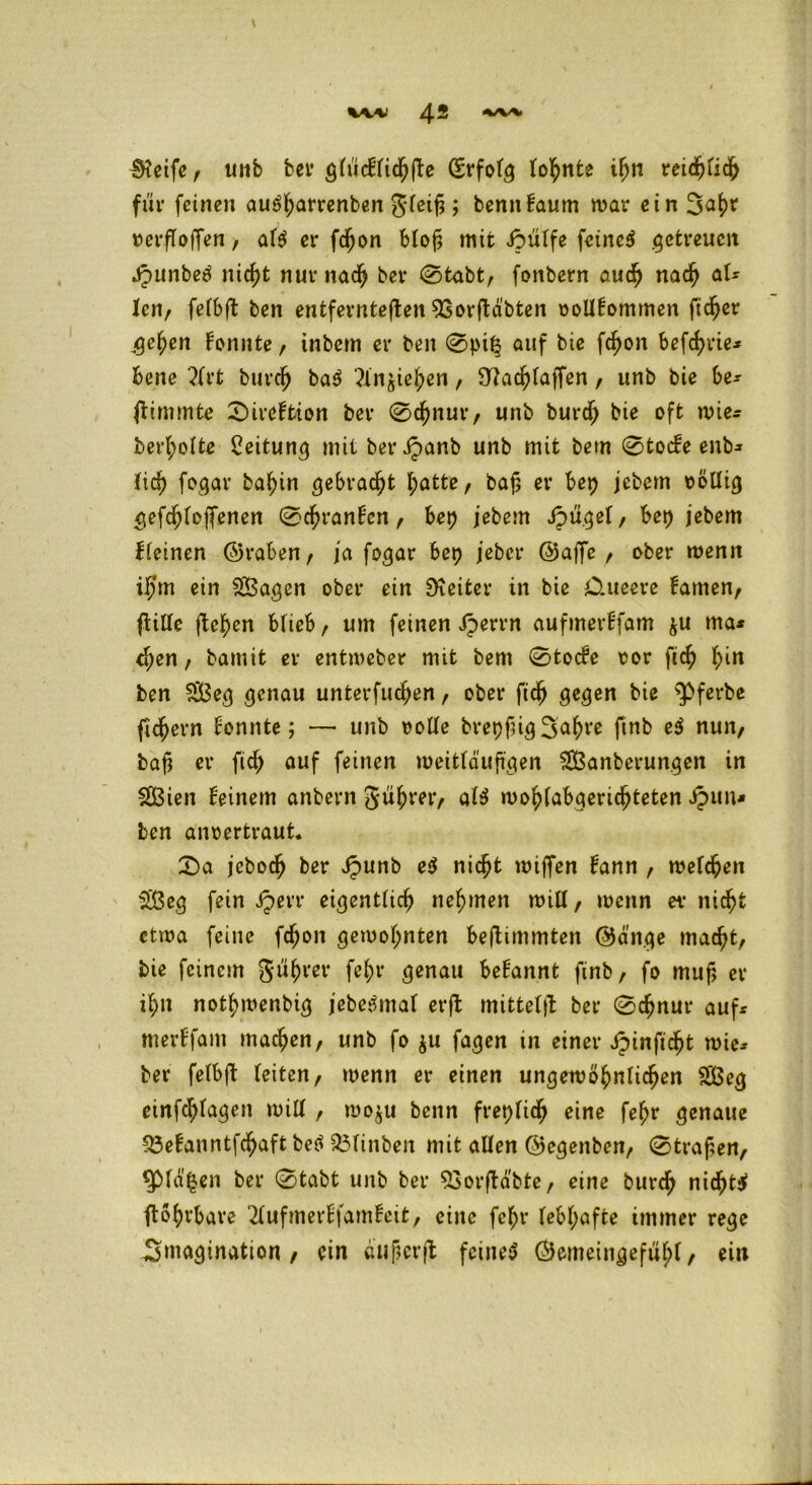 \ Steife, unb bet* glücFlicljjle (SrfoFg tonnte tFm reichfich für feinen auSf;arrenben gleifj ; bennFaum mar ein verf offen, afS er fdjon btof? mit iöülfe feinet getreuen JpunbeS nicht nur nach ber 0tabt, fonbern audj nach aU len, felbfl ben entfernteren 93or(labten oollFommen ftdjer ge^en Fonnte, inbem er ben 0pt| auf bie fdf)on befcfyvie* bene 2Frt burch baS ?ln^ieben, Slachlaffen, unb bie be* fiimmte 0ireFtion ber 0chnur, unb burdj bie oft wie* bereite Leitung niitberipanb unb mit bem 0tocFe enb* lieh fogar ba^in gebracht hatte, bafj er bep jebem völlig gefcF;Foffenett 0chranFen, bep jebem JpügeF, bei) jebem Fleinen ©raben, ja fogar bet) jeber ©affe , ober menn il)m ein SBagen ober ein Leiter in bie Oueere Famen, ftitlc flehen blieb, um feinen Jperrn aufmerHfam $u ma* <hen, bamit er entmeber mit bem 0tocFe oor fieh {)in ben SBeg genau unterfingen, ober fidj gegen bie ^>ferbe fiebern Fonnte; — unb rolle brepfüg 3a(we finb e$ nun, baf; er fief) auf feinen weitläufigen SSßanberungen in $Ö3ien Feinem anbern gü^rer, alö mo^abgerid^teten £un* ben anoertraut. 0a jebodj ber Jpunb e$ nicht miffen Fann , welchen ■äßeg fein iperr eigentlich nehmen will, wenn er nicht etwa feine fcT)on gewohnten beftimmten ©ä'nge macht, bie feinem gührer fel;r genau beFannt finb, fo muf, er ihn nothmenbig jebetlmal erft mittel}! ber 0dhnur auf* merFfam machen, unb fo $u fagen in einer Jpinfidht wie* ber feFbjl Feiten, wenn er einen ungewöhnlichen SBeg einfdhlagen will , woju benn frepFich eine fehr genaue £3eFanntfdhaft beS 93finben mit allen ©egenben, 0trafen, ^PFä|en ber 0tabt unb ber 93orfU'bte, eine burdj nichts flöhrbare 2FufmerFfamFeit, eine fehr FebF;afte immer rege Imagination , ein auf er fl feines ©emeingefüljt, ein