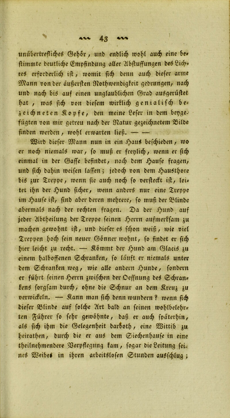unühertreffi<he$ ©ehör, unb enblich wol;t auch eine 6e* ftimmte beutliche Qrmpjtnbiing aller Mftuffungen be$ Ci dp* te$ erfevbevlicfj tft, womit fich beim aud; biefev arme 9L)?ann oonber dufierjien ÜlothwenbigFcit gcbrungen, nad; unb nach bi$ auf einen unglaublichen ©rab au^.^evüftet bat , wa$ fich »on biefem wirFlich geniaüfch be= zeichneten Äepfe, ben meine Cefer in bem bepge- fugten oon mir getreu nach ber 97atur gezeichnetem Vilbe finben werben, wohl erwarten lieh. SSßirb biefer SQiann nun in ein äpau$ befchieben, wo er noch niemals war, fo muh er freilich, wenn er fich einmal in ber ©affe befmbet, nad; bem Jpattfe fragen/ unb fich bal;in weifen taffen; jeboch ron bem äpaua’thore bi$ jur Sreppe, wenn fie auch noch fo oerftecFt ift, lei* tet ihn ber ipunb freier/ wenn anberd nur eine kreppe im Jpaufe ift, finb aber beren mehrere/ fo muh ber $3linbe abermaB nach ber rechten fragen. 2)a ber Jpunb auf jeber 2lbtheilung ber kreppe feinen Jpcrrn aufmerFfam zu machen gewohnt ift, unb biefer e$ fd;on weih/ »nie oiel Streppen hoch fein neuer ©önner wohnt, fo ftnbet er fich hier leicht $u recht. — Äömmt ber ipunb am ©laci$ zu einem hedboffenen ©ehranFen, fo läuft er niemale unter bem ©djranFen weg / wie alle anbern Jpunbe, fonbern er führt feinen iperrn z^ifchen berOeffnung bee ©chran* lene forgfam burch, ohne bie ©chnur an bem Ärcuz zu oerwicFeln. — Äann man fich benn wunbern ? wenn fich biefer 33linbe auf folche ?frt halb an feinen wohlbelehr* ten gührer fo fehr gewöhnte, bah er auch fpä'terhin, ale fich ihm bie ©elegenheit barboth , eine SBittib zw heirathen, burch bie er aue bem ©iechcnl;aufe in eine theilnehmenbere Verpflegung Farn, fogar bie Leitung fei- net 2Beibe$ in ihren arbeit$lofen ©tunben auSfcjjlug ;