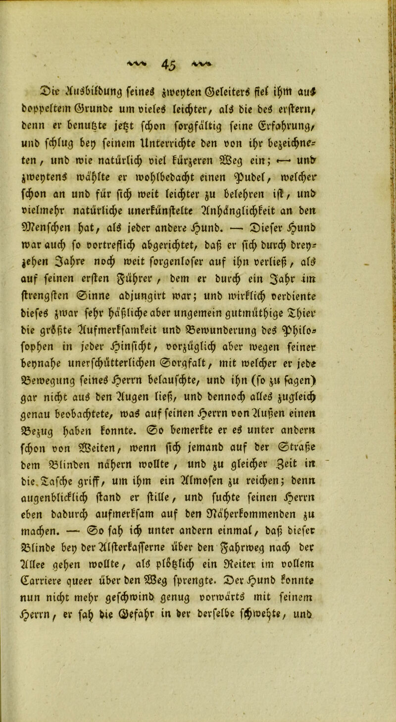 0iv tfu$btfbung feinet Zweiten (Sjctcitev^ ftel ilf>m au$ boppeltem ©runbc um vieles (eichter, als bie be$ erftern/ benn er bcnufcte jet?t fchon farg faltig feine (5rfc*hvung/ unb fcßlug bet) feinem Unterrichte ben von ihr bezeichne* ten, unb wie natürlich viel fütteren £Beg ein,* «—* unb jmcpten^ wallte er wohlbebacljt einen $>ubel, welcher fchon an unb für fidj weit leister ju beteten iß , unb vielmehr natürliche unerfünßelte 'Xn'f)ün$ü<fyhit an ben 93?enfchen f)at, als ieber anbere ipunb. —- 0iefer ipunb war auch fo vortrefTicfj abgerichtet, baß er ftch burch brep* $ehen 3ahre noch weit forgenlofer auf il;n verließ, als auf feinen erßen Rührer , bem er burch ein 3^hr *nt ßrengßen 0inne abjungirt war; unb mirklidj verbiente biefeS zwar fehr fyä§lid}e aber ungemein gutmütige £l)iei* bie größte 2lufmerffam!eit unb $3ewunberung beS $>hil°* fopf>en in jcber Spinficfyt, vorzüglich aber wegen feinet beinahe unerfchütterlichen Sorgfalt, mit welcher er jebe Bewegung feinet Jperrn belaufene, unb ihn (fo zu fagen) gar nicht aus ben klugen ließ/ unb bennocß alles zugleich genau beobachtete, waS auf feinen Jperrn von 2lußen einen 5Öezug haben konnte* 00 bemerkte er eS unter anbcrn fcßon von Seiten, wenn ßch iemanb auf ber 0traße bem 33linben nä'hern wollte , unb z« gleicher Seit in bie.Safche griff, um ihm ein tflmofen z« reichen; benn augenblicklich ßanb er ftille, unb fuchte feinen Jperrn eben baburch aufmerffam auf ben ^a'h^ommenben z« machen. — 0o fah ich «nter anbern einmal, baß biefer 23linbe bet? ber 2üfterfafferne über ben gahrweg nach ber 21 llee gehen wollte, als plö&licfj ein Weiter, im vollem (Earriere queer über ben £ßeg fprengte. 0er Jpunb konnte nun nicht mehr gefchwinb genug vorwärts mit feinem Jperrn, er fah bie ©efahr in ber berfelbe fchwe^te, unb