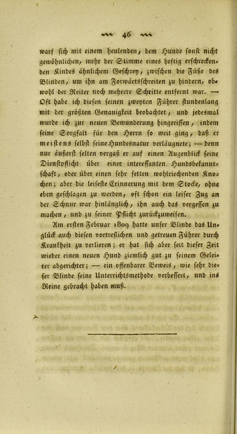 <W* g,6 -W* warf ftd) mit einem f;ßulenben, bem ipunbe fonft nicht gewöhnlichen, mehr ber Stimme eines heftig erfchrecfen* ben ^inbeS ähnlichem ©efchre^, swifchen bie gufje be$ ^Itnbcn / um ihn am gorwa'rtSfchreiten ju hintern, ob* wohl bev Leiter noch mehrere 0chritte entfeint war. —• Oft habe ich biefen feinen $wepten gührer jiunbenlang mit bev größten ©enauigfeit beobachtet, unb jebeSmal würbe ich jur neuen $3ewunberung hingeriffen , inbem feine 0orgfalt für ben Jperrn fo weit ging, bah er meiftenS fcfbft feine JpunbeSnatur verläugnete; *—bemt nur äufjerfi: feiten vergaß er auf einen 2lugenblid: feine SienftpjTicht über einer intereffanten JpunbSbetannt* fdjjaft, ober über einen fel;r fetten wohlriechenben Äno* djen; aber bie leifefte (Erinnerung mit bem 0todfe, ohne eben gefd^lagen $u werben, oft fd)on ein leifer 3ug an ber 0chnur war hinlänglich , ihn auch ba$ vergeffen $u machen, unb $u feiner Pflicht $urüc?$uweifen. }{m erften gebruar 1809 hatte unfer 33linbe baS Un* glücf auch biefen vortreflichen unb getreuen gührer burdh £vanf$eit ju verlieren; er hat fich aber feit biefer 3eit wieber einen neuen ipunb ziemlich gut $u feinem ©elei* ter abgeridhter; — ein offenbarer beweis, wie fehr bie* (er £3linbe feine Untevrichtsmethobe verbetJert, unb in$ SKeine gebracht haben mufj. /
