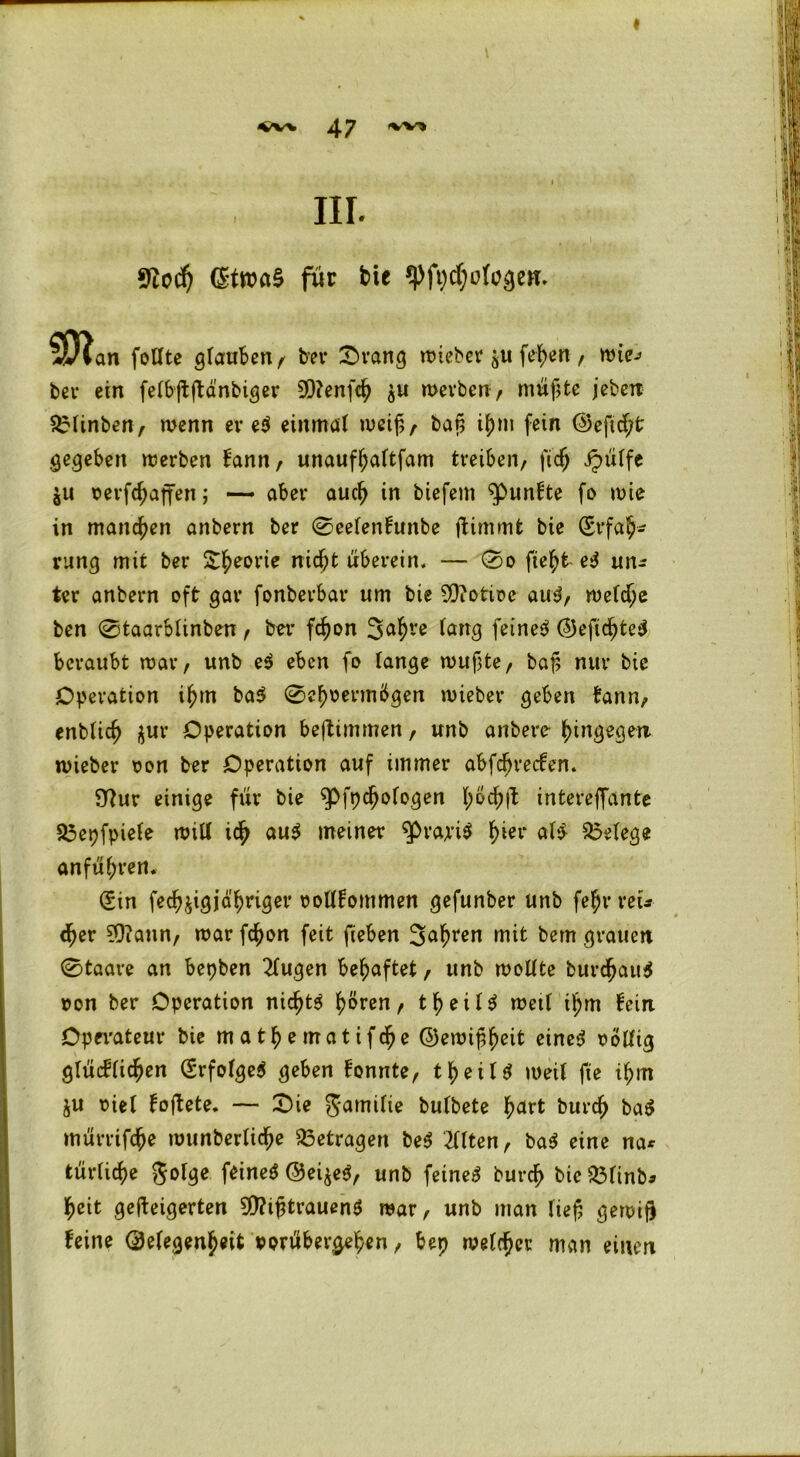 * IIL $lcd) (StwaS für bie (pfpcfofogen. SDlan foHte gtauben , bet* £>rang roteber feiert, wie; bei* ein fetbftftänbiger 9D?enfcf $u werben, müßte jeben SEIinben, wenn er et einmal weif,, baf, ifm fein ©efid;t gegeben werben bann, unauffattfam treiben, fidj Jpütfe $u oerfcfaffen; — aber aucf in biefem fünfte fo wie in manchen anbern ber 0eetenbunbe ftimmt bie (£rfa(* rang mit ber Sfeorie nidjj t uberein. — 0o fteffc- eS un* ter anbern oft gar fonberbar um bie S0?otire auS, wetcfe ben 0taarbtinben, ber fcf on 3dfve feilte ©eficfteS beraubt war, unb e$ eben fo fange wuf3te, baf nur bie Operation iftn ba$ 0efoermbgen lieber geben bann, enbtidj $ur Operation beftimmen, unb anbere hingegen, wieber oon ber Operation auf immer abfdjrecben. Sttur einige für bie ^Pfpcfofogen föcfjt intereffante 25epfpiefe will icf aut meiner 9>rajri$ fter alt Belege anfüfren. Sin feef jigjd'friger oottbommen gefunber unb fefr reu d>er ?0?ann, war fefon feit fieben 3afren mit bem grauen 0taare an bepben 2tugen behaftet, unb wottte burcfauS oon ber Operation niefts frören, tfeitS wett ifm fein Operateur bie matfematifdje ©ewißfeit eines oottig gtücbticfen SrfofgeS geben bonnte, tfeitS weit fte ifm $u oiet boftete. — Sie gamitte butbete fart burcf bat mürrifefe wunbertiefe betragen bet 2ftten, baS eine na* türtiefe gotge feines ©ei$eS, unb feines burcf btc&finb* feit geüeigerten Mißtrauens war, unb man tief gewiß feine ©etegenfeit oorübergefen, bep wetd?cr man einen