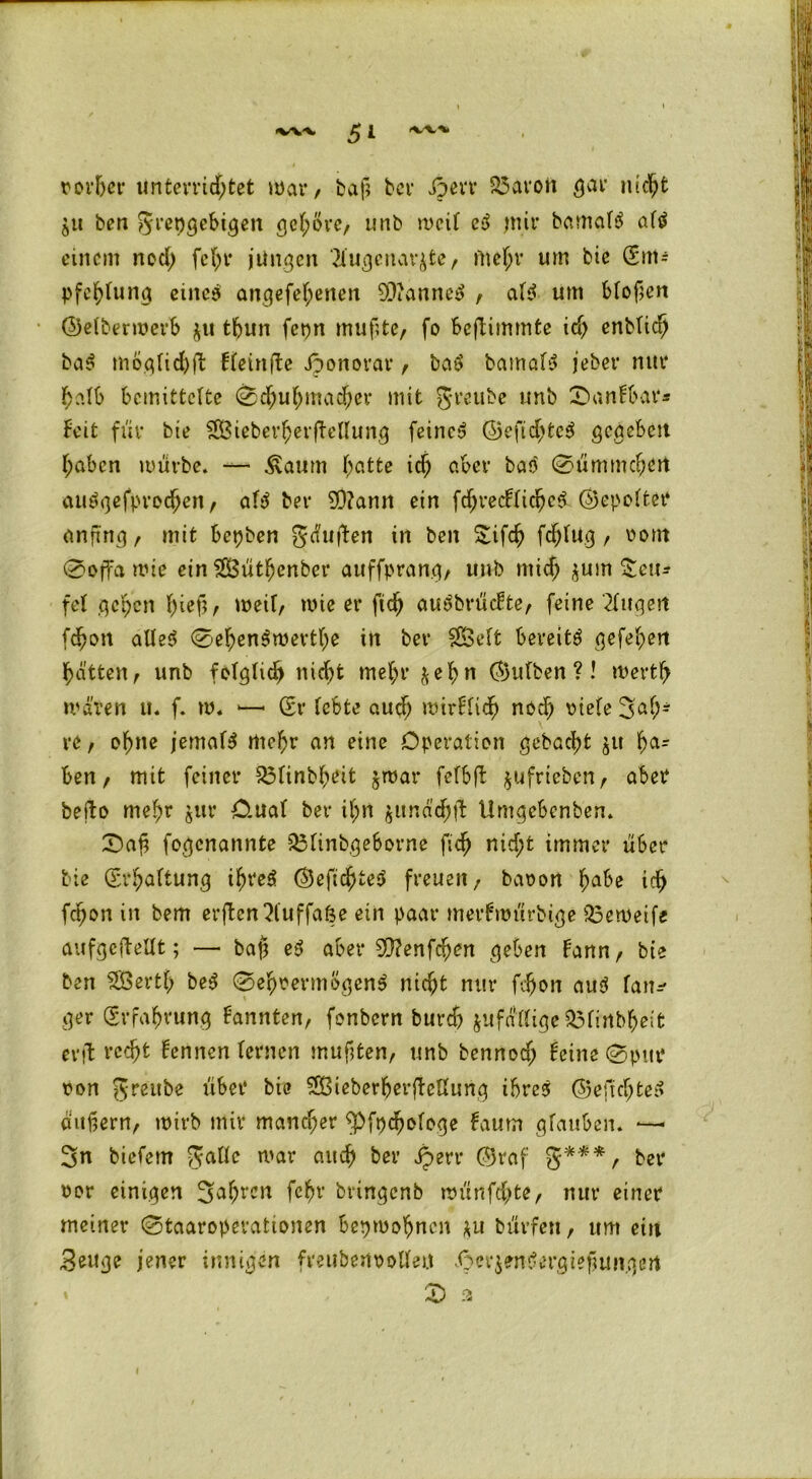 ■%/v-v «v'V*. 5* vorher unterrichtet war / baf; bei* Jperr Söarott gar nicht ben grepgebigen gehöre, unb meil ed mir bamalS altf einem nod; fch1’ jungen ?iugcnav^te, mehr um bie Sm= pfchlung eiltet angefel;enen 9E)ianne$ , af$ um blof;en ©eltermerb ju thun fcpn muflte, fo beftimmte ich enbUch ba$ mögliche fleinfte Jponorar, ba$ bamafä jeber nur halb bemittelte Schuhmacher mit grettbe unb Sanfbar* beit für bie SBieberherfMIung feinet ©eftd)te$ gegeben haben mürbe. —- £aum hatte ich aber baö Sümmchen amigefprodjen, al$ ber 9Q?ann ein fd;redlichc$ ©cpoltet* anjhig, mit bepben gäuften in ben Sifch fdjlug, vom Soffa mie ein SfiSüthenber auffprang, unb mich $um Zen* fei gehen fnef*, weil, wie er ftch auSbrücfte, feine klugen fchon atle$ SehenSwevthe in ber Sföelfc bereite gefehert hätten, unb folglich nicht mehr ^el)n ©ulben ?! Werth mären u. f. w. »—* Sr lebte auch mtrflich nod) riefe Sah* re, ohne jemals mehr an eine Operation gebacht ju ha- ben, mit feiner 83linbheit $war fefbft ^ufrieben, aber befto mehr $tir Ornat ber if;n junäd)ü Umgebenben. Sah fogenannte 33linbgeborne fich nicht immer über bie (Erhaltung ihre$ ©efichteS freuen, bavort habe ich fepon in bem erjten^luffape ein paar merfmürbige Q3eweife aufgeftellt; — bap e3 aber SO?enfehen geben fann, bie ben SBertl; be$ Sehvermögens nicht nur fchon aud lanr' ger (Erfahrung kannten, fonbern burch ^fällige $3lirtbhe;fc entrecht lennen lernen mußten, unb bennod; feine Spur von greube über bie SOßteberherftellung ihres ©eftchteS äußern, wirb mir mancher ^Pfpchologe faum glauben. •—- Sn biefem gallc mar auch ber jperr ©raf g*** f ber vor einigen Sahrcn fc^v bringenb münfdhte, nur einer meiner Staaroperattonen bepmohnen *u bürfert, um etu .Beuge jener innigen fmtbenvolletf äpcrj'enSergiefiuiigert £> ä