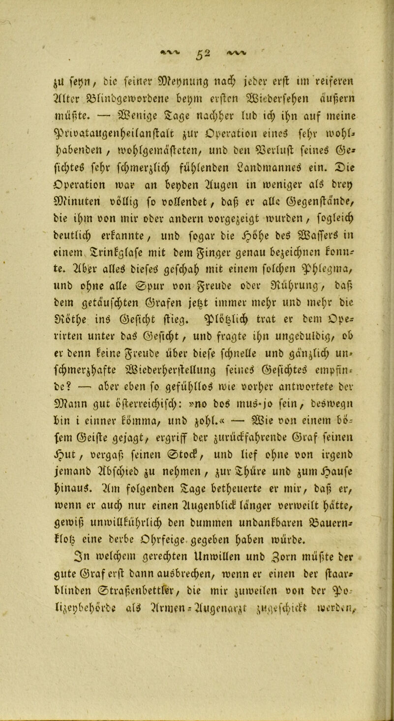 $u fepnr bic feiner 9D?epnung nad; jcber erffc int reiferen 2llter 33tinbgewovbene bepm eitlen 3Bieberfe$ett äußern müßte, — 5SBc«ieje Sage nad^er üib id) ifyn auf meine ^>rivataugenljeilanftalt $ur Operation eines fel;r wofyl* ^abenbett , wo^lgemäßeten/ unb ben SSerlujt feines ©e- fid;teS fcf;r fc(jmer$lidj fül;lenben CanbmanneS ein. 0ie Operation mar an bepben kugelt in weniger als brep Minuten völlig fo vollenbet, baß er alle ©egenftdnbe, bie ißm von mir ober anbern vorgejeigt mürben / fogleid) beutlidj ernannte / unb fogar bie Jpo^e beS SSSafferS in einem Srinlglafc mit bem ginger genau be^eidjncn lomu te. 2tb'er alles biefeS gefd;a£ mit einem fold;en 3>$tegma/ unb ofjne alle 0pur von greube ober 3tül)vung, baß bem getäufc^ten (Grafen je$t immer mcl;r unb mel;r bic Siötl;e inS ©eficfyt flieg. ^piöklid) trat er bem Ope- rirten unter baS ©efid)t, unb fragte il;n ungebulbig, ob er benn leine greube über biefe fcfynelle unb gan^lid; un* fc^mer^afte äßieber^erftellung feincS ©efidjteS empßn= bc? —' aber eben fo gefühllos mie vorder antwortete ber 93?ann gut öfterreidjifd): >mo boS muS*jo fein / beSmegn bin i einner cöimna, unb ^ol;t.« — S33ie von einem bö^ fern (Seifte gejagt/ ergriff ber $urücffatyrenbe ©raf feinen iput, vergaß feinen 0tocE/ unb lief o^ne von irgenb jemanb tfbfdjieb $u nehmen, jur SJ^üre unb $um Jpaufe ^inauS. 2lm folgenben £age befeuerte er mir/ baß ei> wenn er aud) nur einen 2lugenblicE tanger verweilt ^atte, gewiß unmilllüf;rli$ ben bummen unbanlbaren dauern* Hof? eine berbe Ohrfeige gegeben Ijaben würbe, Sn melcpem gerechten Unwillen unb Born müßte ber gute ©raf erft bann auSbredjen, wenn er einen ber ftaar* blinben 0traßenbettler/ bie mir jumeilen von ber ^>o lijepbef)örte alS Firmen - 2lugeuaqt jugefc^irft werben/