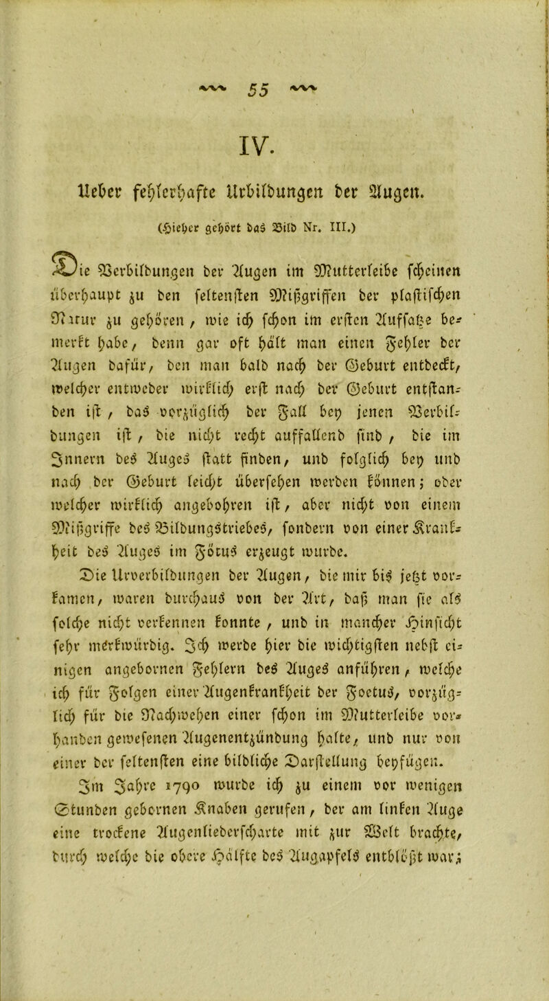 IV. Uckr fehlerhafte Urfcitbungctt ter Siugeit. (£iel>er gehört 25ift> Nr. III.) !^ie SSerbifbungen bei- ‘2fugen im 0E>?titfcertetBe fc^ctnen überhaupt $u ben fettenften Mißgriffen ber pfafttfe^en 9? mir gehören, rote id; fdjon im erften 2fuffaße be* merft l;abc, benn gar oft f;aft man einen geiler ber 2iugen bafür, ben man halb naef) ber ©ebnet entbeut, welcher entmeber mirFfid; erffc na cf; ber ©eburt entjban- ben ift , ba$ WÄÜgficf) ber Jaff bep jenen 93erbif- bungen ijl , bie nicf;t recf;t auffatfenb ftnb , bie im Snnern be$ 2fugey (tatt finben, unb fofgfid; bet; unb na cf) ber ©eburt feicf;t überfef;en werben Tonnen; ober mefefjer mirffidj angeboren ift , aber nid;t oon einem Mißgriffe bed 33ifbung$triebes, fonbern pon einer ÄranF* f)eit bey 2fugeö im göcutl erzeugt mürbe. £>ie Uroerbifbungen ber klugen, bie mir bi^ jeßt por* Famen, waren bur$au$ pon ber ?ivt, baf> man fte af$ fo(d;e nid;t rerFennen Fonnte , unb in mancher dpinftd)t fef)r mdrfmürbig. 3 cf) werbe ^>ier bie mtd;tigften nebft ei- nigen angebornen gef;fern be$ 2(uge$ an führen, welche icb für gofgen einer 2fugen!ranFf;eit ber goetutf, oor$üg- Itd; für bte 3?ad;mcf;en einer fdjon im Muttetdeibe vor« t;anben gewefenen 2(ugenent$ünbung bafte, unb nur pon einer ber feftenften eine bilbfic^e 2>ar(teUung beifügen. 3m 3af;re 1790 mürbe icf) $u einem por wenigen Cstunben gebernen Knaben gerufen, ber am finFen 2fttge eine tvocFene ?Xugenfteberfcf;arte mit $ur Seft brachte, burd; wefd;c bie obere ipatfte be$ 2l'ug,apfef$ entblößt war,;